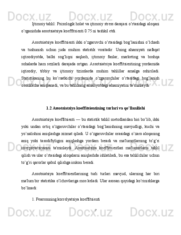 Ijtimoiy tahlil: Psixologik holat va ijtimoiy stress darajasi o’rtasidagi aloqani
o’rganishda assotsiatsiya koeffitsienti 0.75 ni tashkil etdi.
Assotsiatsiya koeffitsienti ikki o’zgaruvchi o’rtasidagi bog’lanishni o’lchash
va   tushunish   uchun   juda   muhim   statistik   vositadir.   Uning   ahamiyati   nafaqat
iqtisodiyotda,   balki   sog’liqni   saqlash,   ijtimoiy   fanlar,   marketing   va   boshqa
sohalarda ham sezilarli  darajada ortgan. Assotsiatsiya  koeffitsientining yordamida
iqtisodiy,   tibbiy   va   ijtimoiy   tizimlarda   muhim   tahlillar   amalga   oshiriladi.
Statistikaning   bu   ko’rsatkichi   yordamida   o’zgaruvchilar   o’rtasidagi   bog’lanish
osonlikcha aniqlanadi, va bu tahlilning amaliyotdagi ahamiyatini ta’minlaydi.
1.2 Assotsiatsiya koeffitsientining turlari va qo’llanilishi
Assotsiatsiya koeffitsienti — bu statistik tahlil metodlaridan biri bo’lib, ikki
yoki   undan   ortiq   o’zgaruvchilar   o’rtasidagi   bog’lanishning   mavjudligi,   kuchi   va
yo’nalishini aniqlashga xizmat qiladi. U o’zgaruvchilar orasidagi o’zaro aloqaning
aniq   yoki   tasodifiyligini   aniqlashga   yordam   beradi   va   ma'lumotlarning   to’g’ri
interpretatsiyasini   ta'minlaydi.   Assotsiatsiya   koeffitsientlari   ma'lumotlarni   tahlil
qilish va ular o’rtasidagi aloqalarni aniqlashda ishlatiladi, bu esa tahlilchilar uchun
to’g’ri qarorlar qabul qilishga imkon beradi.
Assotsiatsiya   koeffitsientlarining   turli   turlari   mavjud,   ularning   har   biri
ma'lum bir statistika o’lchovlariga mos keladi. Ular asosan quyidagi ko’rinishlarga
bo’linadi:
1. Pearsonning korrelyatsiya koeffitsienti
7 