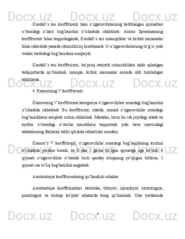 Kendall’s   tau   koeffitsienti   ham   o’zgaruvchilarning   tartiblangan   qiymatlari
o’rtasidagi   o’zaro   bog’lanishni   o’lchashda   ishlatiladi.   Ammo   Spearmanning
koeffitsienti   bilan   taqqoslaganda,   Kendall’s   tau   noaniqliklar   va   kichik   namunalar
bilan ishlashda yanada ishonchliroq hisoblanadi. U o’zgaruvchilarning to’g’ri yoki
teskari tartibdagi bog’lanishini aniqlaydi.
Kendall’s   tau   koeffitsienti,   ko’proq   statistik   ishonchlilikni   talab   qiladigan
tadqiqotlarda   qo’llaniladi,   ayniqsa,   kichik   namunalar   asosida   olib   boriladigan
tahlillarda.
4. Kramerning V koeffitsienti
Kramerning V koeffitsienti kategoriya o’zgaruvchilari orasidagi bog’lanishni
o’lchashda   ishlatiladi.   Bu   koeffitsient,   odatda,   nomial   o’zgaruvchilar   orasidagi
bog’lanishlarni aniqlash uchun ishlatiladi. Masalan, biron bir ish joyidagi erkak va
ayollar   o’rtasidagi   o’rtacha   maoshlarni   taqqoslash   yoki   biror   mavzudagi
talabalarning fikrlarini tahlil qilishda ishlatilishi mumkin.
Kramer’s   V   koeffitsienti,   o’zgaruvchilar   orasidagi   bog’lanishning   kuchini
o’lchashda   yordam   beradi,   va   0   dan   1   gacha   bo’lgan   qiymatga   ega   bo’ladi.   0
qiymati   o’zgaruvchilar   o’rtasida   hech   qanday   aloqaning   yo’qligini   bildirsa,   1
qiymat esa to’liq bog’lanishni anglatadi.
Assotsiatsiya koeffitsientining qo’llanilish sohalari
Assotsiatsiya   koeffitsientlari   statistika,   tibbiyot,   iqtisodiyot,   sotsiologiya,
psixologiya   va   boshqa   ko’plab   sohalarda   keng   qo’llaniladi.   Ular   yordamida
9 