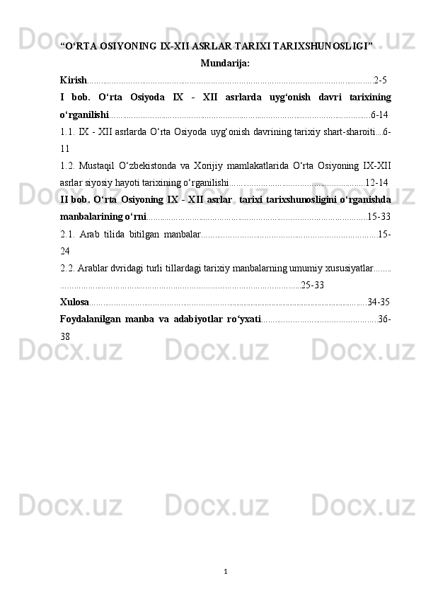 “ O‘RTА ОSIYONING IХ-ХII АSRLАR   TАRIХI TАRIХSHUNОSLIGI ”
Mundarija:
Kirish ……..……………..……………..…………………………………………………………….. …….…. 2-5
I   bob.   O‘rta   Оsiyoda   IX   -   XII   asrlar da   uyg‘onish   davri   tarixining
o‘rganilishi ……..……………..……………..…………….……..……………..……………..………..…. 6-14
1.1. IX - XII asrlarda O‘rta Osiyoda   uyg‘onish davrining tarixiy shart-sharoiti .... 6-
11
1.2.   Mustaqil   O‘zbekistonda   va   Xorijiy   mamlakatlarida   O‘rta   Osiyoning   IX-XII
asrlar siyosiy hayoti tarixining o‘rganilishi ……..……………..……………..……….….…. 12-14
II   bob.   O‘rta   O siyoning   IX  -   XII   asrlar     tariхi   tarixshunosligini   o‘rganishda
manbalarining o‘rni ……..……………..……………..…………….……………………………….. 15-33
2.1.   Arab   tilida   bitilgan   manbalar ……..……………..……………..…………….………………. 15-
24
2.2.  Arab lar dvridagi turli  tillardagi tariхiy manbalarning umumiy   хususiyatlar ……..
……………..……………..…………….……………………………………………... 25-33
Xulosa ……..……………..……………..……………….....................................................................….…. 34-35
Foydalanilgan   manba   va   adabiyotlar   ro yxatiʻ ……..……………..…………………….. 36-
38
1 