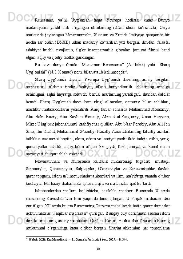 Renessans,   ya’ni   Uyg‘onish   faqat   Yevropa   hodisasi   emas.   Dunyo
madaniyatini   yaxlit   olib   o‘rgangan   olimlarning   ishlari   shuni   ko‘rsatdiki,   Osiyo
markazida joylashgan Movarounnahr, Xuroson va Eronda Italiyaga qaraganda bir
necha   asr   oldin   (IX-XII)   ulkan   madaniy   ko‘tarilish   yuz   bergan,   ilm-fan,   falsafa,
adabiyot   kuchli   rivojlanib,   ilg‘or   insonparvarlik   g‘oyalari   jamiyat   fikrini   band
etgan, aqliy va ijodiy faollik gurkiragan.  
Bu   davr   dunyo   ilmida   “Musulmon   Renessansi”   (A.   Mets)   yoki   “Sharq
Uyg‘onishi” (N. I. Konrad) nomi bilan atalib kelinmoqda 19
.  
Sharq   Uyg‘onish   davrida   Yevropa   Uyg‘onish   davrining   asosiy   belgilari
mujassam:   jo‘shqin   ijodiy   faoliyat,   ulkan   bunyodkorlik   ishlarining   amalga
oshirilgani, aqlni hayratga soluvchi bemisl asarlarning yaratilgani shundan dalolat
beradi.   Sharq   Uyg‘onish   davri   ham   ulug‘   allomalar,   qomusiy   bilim   sohiblari,
mashhur   mutafakkirlarni   yetishtirdi.   Aniq   fanlar   sohasida   Muhammad   Xorazmiy,
Abu   Bakr   Roziy,   Abu   Rayhon   Beruniy,   Ahmad   al-Farg‘oniy,   Umar   Hayyom,
Mirzo Ulug‘bek jahonshumul kashfiyotlar qildilar. Abu Nasr Forobiy, Abu Ali ibn
Sino, Ibn Rushd,  Muhammad  G‘azoliy,  Nasafiy Aziziddinlarning falsafiy  asarlari
tafakkur xazinasini boyitdi, olam, odam va jamiyat yaxlitlikda tadqiq etilib, yangi
qonuniyatlar   ochildi,   aqliy   bilim   ufqlari   kengaydi,   fozil   jamiyat   va   komil   inson
nazariyasi chuqur ishlab chiqiddi. 
Movaraunnahr   va   Xurosonda   xalifalik   hukmronligi   tugatilib,   mustaqil
Somoniylar,   Qoraxoniylar,   Saljuqiylar,   G‘aznaviylar   va   Xorazmshohlar   davlati
qaror topgach, islom ta’limoti, shariat ahkomlari va ilmu ma’rifatga yanada e’tibor
kuchaydi. Markaziy shaharlarda qator masjid va madrasalar qad ko‘tardi. 
Manbaralardan   ma’lum   bo‘lishicha,   dastlabki   madrasa   Buxoroda   X   asrda
shaxarning   Kovushdo‘zlar   timi   yaqinida   bino   qilingan.   U   Farjak   madrasasi   deb
yuritilgan. XII asrda bu esa Buxoroning Darvoza mahallasida hatto qonunshunoslar
uchun maxsus “Faqihlar madrasasi” qurilgan. Bungay oily dorilfunun asosan islom
dini ta’limotining asosiy manbalari:  Qur’oni Karim, Hadisi  sharif  va arab tilining
mukammal   o‘rganishga   katta   e’tibor   bergan.   Shariat   ahkomlari   har   tomonlama
19
 O‘zbek Milliy Ensiklopediyasi.  – T., Qomuslar bosh tahririyati, 2005. – B. 344. 
10 