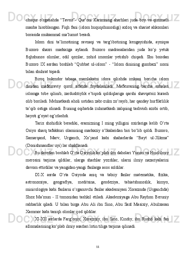 chuqur   o‘rgatishda   “Tavsir”-   Qur’oni   Karimning   sharhlari   juda   boy   va   qimmatli
manba hisoblangan. Fiqh fani (islom huquqshunosligi) axloq va shariat ahkomlari
borasida mukammal ma’lumot beradi. 
Islom   dini   ta’limotining   ravnaqi   va   targ‘ibotining   kengayishida,   ayniqsa
Buxoro   shaxri   markazga   aylandi.   Buxoro   madrasalaridan   juda   ko‘p   yetuk
fiqhshunos   olimlar,   odil   qozilar,   zohid   imomlar   yetishib   chiqadi.   Shu   boisdan
Buxoro   IX   asrdan   boshlab   “Qubbat   ul-islom”   -   “Islom   dinining   gumbazi”   nomi
bilan shuhrat topadi. 
Biroq   hukmdor   tabaqa   mamlakatni   idora   qilishda   imkoni   boricha   islom
dinidan   mafkuraviy   qurol   sifatida   foydalaniladi.   Mafkuraning   barcha   sohalari
islomga   tobe   qilinib,   zardushtiylik   e’tiqodi   qoldiqlariga   qarshi   shavqatsiz   kurash
olib boriladi. Mehnatkash aholi ustidan zabr-zulm zo‘rayib, har qanday hurfikrlilik
ta’qib ostiga  olinadi. Buning oqibatida zuhmatkash  xalqning tashvish  azobi  ortib,
hayoti g‘oyat og‘irlashdi. 
Tarix   shohidlik   beradiki,   eramizning   I   ming   yilligini   oxirlariga   kelib   O‘rta
Osiyo   sharq   tafakkuri   olamining   markaziy   o‘lkalaridan   biri   bo‘lib   qoldi.   Buxoro,
Samarqand,   Marv,   Urganch,   Xo‘jand   kabi   shaharlarda   “Bayt   ul-Xikma”
(Donishmandlar uyi) lar shakllanadi. 
Bu davrdan boshlab O‘rta Osiyolik ko‘plab ilm daholari Yunon va Hind ilmiy
merosini   tarjima   qildilar,   ularga   sharhlar   yozdilar,   ularni   ilmiy   nazariyalarini
davom ettirdilar va yangidan-yangi fanlarga asos soldilar.  
IX-X   asrda   O‘rta   Osiyoda   aniq   va   tabiiy   fanlar   matematika,   fizika,
astronomiya,   geografiya,   meditsina,   geodeziya,   tabiatshunoslik,   kimyo,
minirologiya kabi fanlarni o‘rganuvchi fanlar akademiyasi Xorazmda (Urganchda)
Shox  Ma’mun   -   II   tomonidan   tashkil   etiladi.  Akademiyaga   Abu   Rayhon   Beruniy
rahbarlik   qiladi.   U   bilan   birga   Abu   Ali   ibn   Sino,   Abu   Saxl   Masixiy,   Abulxasan
Xammor kabi taniqli olimlar ijod qildilar. 
XI-XII   asrlarda   Farg‘oniy,   Xorazmiy,   ibn   Sino,   Kindiy,   ibn   Rushd   kabi   fan
allomalarining ko‘plab ilmiy asarlari lotin tiliga tarjima qilinadi. 
11 