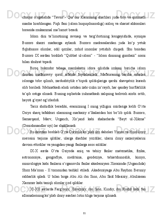 chuqur   o‘rgatishda   “Tavsir”-   Qur’oni   Karimning   sharhlari   juda   boy   va   qimmatli
manba hisoblangan. Fiqh fani (islom huquqshunosligi) axloq va shariat ahkomlari
borasida mukammal ma’lumot beradi. 
Islom   dini   ta’limotining   ravnaqi   va   targ‘ibotining   kengayishida,   ayniqsa
Buxoro   shaxri   markazga   aylandi.   Buxoro   madrasalaridan   juda   ko‘p   yetuk
fiqhshunos   olimlar,   odil   qozilar,   zohid   imomlar   yetishib   chiqadi.   Shu   boisdan
Buxoro   IX   asrdan   boshlab   “Qubbat   ul-islom”   -   “Islom   dinining   gumbazi”   nomi
bilan shuhrat topadi. 
Biroq   hukmdor   tabaqa   mamlakatni   idora   qilishda   imkoni   boricha   islom
dinidan   mafkuraviy   qurol   sifatida   foydalaniladi.   Mafkuraning   barcha   sohalari
islomga   tobe   qilinib,   zardushtiylik   e’tiqodi   qoldiqlariga   qarshi   shavqatsiz   kurash
olib boriladi. Mehnatkash aholi ustidan zabr-zulm zo‘rayib, har qanday hurfikrlilik
ta’qib ostiga  olinadi. Buning oqibatida zuhmatkash  xalqning tashvish  azobi  ortib,
hayoti g‘oyat og‘irlashdi. 
Tarix   shohidlik   beradiki,   eramizning   I   ming   yilligini   oxirlariga   kelib   O‘rta
Osiyo   sharq   tafakkuri   olamining   markaziy   o‘lkalaridan   biri   bo‘lib   qoldi.   Buxoro,
Samarqand,   Marv,   Urganch,   Xo‘jand   kabi   shaharlarda   “Bayt   ul-Xikma”
(Donishmandlar uyi) lar shakllanadi. 
Bu davrdan boshlab O‘rta Osiyolik ko‘plab ilm daholari Yunon va Hind ilmiy
merosini   tarjima   qildilar,   ularga   sharhlar   yozdilar,   ularni   ilmiy   nazariyalarini
davom ettirdilar va yangidan-yangi fanlarga asos soldilar.  
IX-X   asrda   O‘rta   Osiyoda   aniq   va   tabiiy   fanlar   matematika,   fizika,
astronomiya,   geografiya,   meditsina,   geodeziya,   tabiatshunoslik,   kimyo,
minirologiya kabi fanlarni o‘rganuvchi fanlar akademiyasi Xorazmda (Urganchda)
Shox  Ma’mun   -   II   tomonidan   tashkil   etiladi.  Akademiyaga   Abu   Rayhon   Beruniy
rahbarlik   qiladi.   U   bilan   birga   Abu   Ali   ibn   Sino,   Abu   Saxl   Masixiy,   Abulxasan
Xammor kabi taniqli olimlar ijod qildilar. 
XI-XII   asrlarda   Farg‘oniy,   Xorazmiy,   ibn   Sino,   Kindiy,   ibn   Rushd   kabi   fan
allomalarining ko‘plab ilmiy asarlari lotin tiliga tarjima qilinadi. 
11