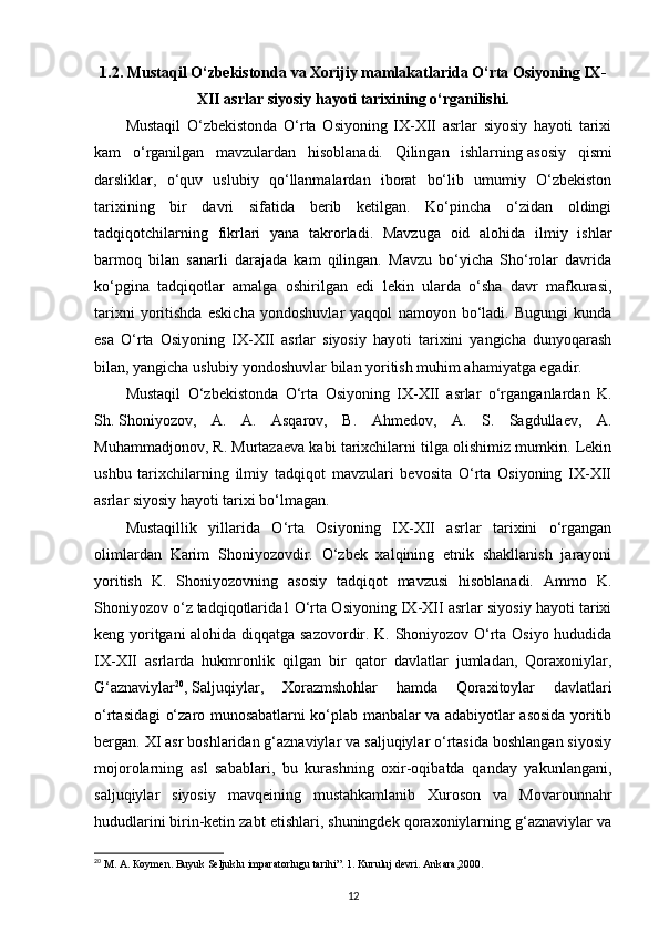 1.2. Mustaqil O‘zbekistonda va Xorijiy mamlakatlarida O‘rta Osiyoning IX-
XII asrlar siyosiy hayoti tarixining o‘rganilishi.
Mustaqil   O‘zbekistonda   O‘rta   Osiyoning   IX-XII   asrlar   siyosiy   hayoti   tarixi
kam   o‘rganilgan   mavzulardan   hisoblanadi.   Qilingan   ishlarning   asosiy   qismi
darsliklar,   o‘quv   uslubiy   qo‘llanmalardan   iborat   bo‘lib   umumiy   O‘zbekiston
tarixining   bir   davri   sifatida   berib   ketilgan.   Ko‘pincha   o‘zidan   oldingi
tadqiqotchilarning   fikrlari   yana   takrorladi.   Mavzuga   oid   alohida   ilmiy   ishlar
barmoq   bilan   sanarli   darajada   kam   qilingan.   Mavzu   bo‘yicha   Sho‘rolar   davrida
ko‘pgina   tadqiqotlar   amalga   oshirilgan   edi   lekin   ularda   o‘sha   davr   mafkurasi,
tarixni   yoritishda   eskicha   yondoshuvlar   yaqqol   namoyon   bo‘ladi.   Bugungi   kunda
esa   O‘rta   Osiyoning   IX-XII   asrlar   siyosiy   hayoti   tarixini   yangicha   dunyoqarash
bilan, yangicha uslubiy yondoshuvlar bilan yoritish muhim ahamiyatga egadir.
Mustaqil   O‘zbekistonda   O‘rta   Osiyoning   IX-XII   asrlar   o‘rganganlardan   K.
Sh.   Shoniyozov,   A.   A.   Asqarov,   B.   Ahmedov,   A.   S.   Sagdullaev,   A.
Muhammadjonov, R. Murtazaeva kabi tarixchilarni tilga olishimiz mumkin. Lekin
ushbu   tarixchilarning   ilmiy   tadqiqot   mavzulari   bevosita   O‘rta   Osiyoning   IX-XII
asrlar siyosiy hayoti tarixi bo‘lmagan.
Mustaqillik   yillarida   O‘rta   Osiyoning   IX-XII   asrlar   tarixini   o‘rgangan
olimlardan   Karim   Shoniyozovdir.   O‘zbek   xalqining   etnik   shakllanish   jarayoni
yoritish   K.   Shoniyozovning   asosiy   tadqiqot   mavzusi   hisoblanadi.   Ammo   K.
Shoniyozov o‘z   tadqiqotlarida1   O‘rta Osiyoning IX-XII asrlar siyosiy hayoti tarixi
keng yoritgani alohida diqqatga sazovordir. K. Shoniyozov O‘rta Osiyo hududida
IX-XII   asrlarda   hukmronlik   qilgan   bir   qator   davlatlar   jumladan,   Qoraxoniylar,
G‘aznaviylar 20
,   Saljuqiylar,   Xorazmshohlar   hamda   Qoraxitoylar   davlatlari
o‘rtasidagi o‘zaro munosabatlarni ko‘plab manbalar va adabiyotlar asosida yoritib
bergan. XI asr boshlaridan g‘aznaviylar va saljuqiylar o‘rtasida boshlangan siyosiy
mojorolarning   asl   sabablari,   bu   kurashning   oxir-oqibatda   qanday   yakunlangani,
saljuqiylar   siyosiy   mavqeining   mustahkamlanib   Xuroson   va   Movarounnahr
hududlarini   birin-ketin zabt etishlari, shuningdek qoraxoniylarning g‘aznaviylar va
20
  М .  А .  К o у m е n. Buyuk Seljuklu imparatorlugu tarihi”. 1. Kuruluj devri. Ank а ra,2000.
12 