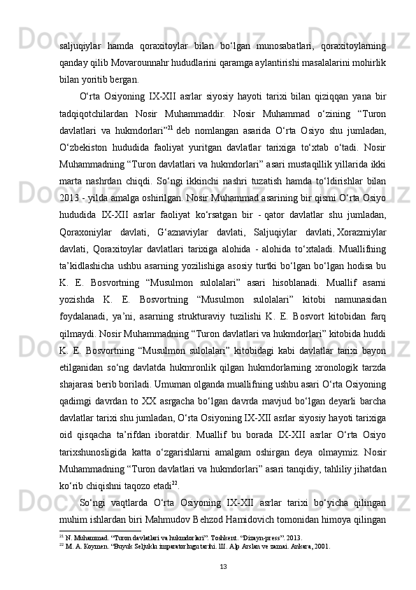 saljuqiylar   hamda   qoraxitoylar   bilan   bo‘lgan   munosabatlari,   qoraxitoylarning
qanday qilib Movarounnahr hududlarini qaramga aylantirishi masalalarini mohirlik
bilan yoritib bergan.
O‘rta   Osiyoning   IX-XII   asrlar   siyosiy   hayoti   tarixi   bilan   qiziqqan   yana   bir
tadqiqotchilardan   Nosir   Muhammaddir.   Nosir   Muhammad   o‘zining   “Turon
davlatlari   va   hukmdorlari” 21
  deb   nomlangan   asarida   O‘rta   Osiyo   shu   jumladan,
O‘zbekiston   hududida   faoliyat   yuritgan   davlatlar   tarixiga   to‘xtab   o‘tadi.   Nosir
Muhammadning “Turon davlatlari va hukmdorlari” asari mustaqillik yillarida ikki
marta   nashrdan   chiqdi.   So‘ngi   ikkinchi   nashri   tuzatish   hamda   to‘ldirishlar   bilan
2013 - yilda amalga oshirilgan. Nosir Muhammad asarining bir qismi O‘rta Osiyo
hududida   IX-XII   asrlar   faoliyat   ko‘rsatgan   bir   -   qator   davlatlar   shu   jumladan,
Qoraxoniylar   davlati,   G‘aznaviylar   davlati,   Saljuqiylar   davlati,   Xorazmiylar
davlati,   Qoraxitoylar   davlatlari   tarixiga   alohida   -   alohida   to‘xtaladi.   Muallifning
ta’kidlashicha   ushbu   asarning   yozilishiga   asosiy   turtki   bo‘lgan   bo‘lgan  hodisa   bu
K.   E.   Bosvortning   “Musulmon   sulolalari”   asari   hisoblanadi.   Muallif   asarni
yozishda   K.   E.   Bosvortning   “Musulmon   sulolalari”   kitobi   namunasidan
foydalanadi,   ya’ni,   asarning   strukturaviy   tuzilishi   K.   E.   Bosvort   kitobidan   farq
qilmaydi. Nosir Muhammadning “Turon davlatlari va hukmdorlari” kitobida huddi
K.   E.   Bosvortning   “Musulmon   sulolalari”   kitobidagi   kabi   davlatlar   tarixi   bayon
etilganidan   so‘ng   davlatda   hukmronlik   qilgan   hukmdorlarning   xronologik   tarzda
shajarasi berib boriladi. Umuman olganda muallifning ushbu asari O‘rta Osiyoning
qadimgi   davrdan   to   XX   asrgacha   bo‘lgan   davrda   mavjud   bo‘lgan   deyarli   barcha
davlatlar tarixi shu jumladan, O‘rta Osiyoning IX-XII asrlar siyosiy hayoti tarixiga
oid   qisqacha   ta’rifdan   iboratdir.   Muallif   bu   borada   IX-XII   asrlar   O‘rta   Osiyo
tarixshunosligida   katta   o‘zgarishlarni   amalgam   oshirgan   deya   olmaymiz.   Nosir
Muhammadning “Turon davlatlari va hukmdorlari”   asari tanqidiy, tahliliy jihatdan
ko‘rib chiqishni taqozo etadi 22
.
So‘ngi   vaqtlarda   O‘rta   Osiyoning   IX-XII   asrlar   tarixi   bo‘yicha   qilingan
muhim ishlardan biri Mahmudov Behzod Hamidovich tomonidan himoya qilingan
21
 N. Muhammad. “Turon davlatlari va hukmdorlari”. Toshkent. “Dizayn-press”. 2013.
22
  М .  А .  К o у m е n. “Buyuk Seljuklu imparatorlugu tarihi.  Ш . Alp Arslan ve zamai. Ankara, 2001.
13 