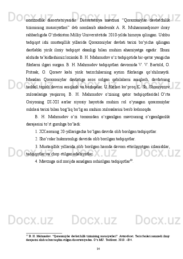 nomzodlik   dissertatsiyasidir.   Dissertatsiya   mavzusi   “Qoraxoniylar   davlatchilik
tizimining   xususiyatlari”   deb   nomlanib   akademik   A.   R.   Muhammadjonov   ilmiy
rahbarligida O‘zbekiston Milliy Universitetida 2010-yilda himoya qilingan. Ushbu
tadqiqot   ishi   mustaqillik   yillarida   Qoraxoniylar   davlati   tarixi   bo‘yicha   qilingan
dastlabki   yirik   ilmiy   tadqiqot   ekanligi   bilan   muhim   ahamiyatga   egadir.   Shuni
alohida ta’kidlashimiz lozimki B. H. Mahmudov o‘z tadqiqotida bir-qator yangicha
fikrlarni   ilgari   surgan.  B.  H. Mahmudov  tadqiqotlari  davomida  V.  V. Bartold,  O.
Pritsak,   O.   Qoraev   kabi   yirik   tarixchilarning   ayrim   fikrlariga   qo‘shilmaydi.
Masalan   Qoraxoniylar   davlatiga   asos   solgan   qabilalarni   aniqlash,   davlatning
tashkil topish davrini aniqlash va boshqalar. U fikrlari ko‘proq K. Sh. Shoniyozov
xulosalariga   yaqinroq.   B.   H.   Mahmudov   o‘zining   qator   tadqiqotlarida1   O‘rta
Osiyoning   IX-XII   asrlar   siyosiy   hayotida   muhim   rol   o‘ynagan   qoraxoniylar
sulolasi tarixi bilan bog‘liq bo‘lg an muhim xulosalarini berib kelmoqda.
B.   H.   Mahmudov   o‘zi   tomonidan   o‘rganilgan   mavzuning   o‘rganilganlik
darajasini to‘rt guruhga bo‘ladi:
1. XX asrning 20-yillarigacha bo‘lgan davrda olib borilgan tadqiqotlar.
2. Sho‘rolar hukmronligi davrida olib borilgan tadqiqotlar.
3. Mustaqillik yillarida olib borilgan hamda davom   ettirilayotgan izlanishlar,
tadqiqotlar va chop etilgan adabiyotlar.
4. Mavzuga oid xorijda amalgam oshirilgan tadqiqotlar 23
.
23
  B. H. Mahmudov. “Qoraxoniylar davlatchilik tizimining xususiyatlari”. Avtoreferat. Tarix fanlari nomzodi ilmiy
darajasini olish uchun taqdim etilgan dissertatsiyadan. O‘z MU. Toshkent. 2010. –B 4.
14 