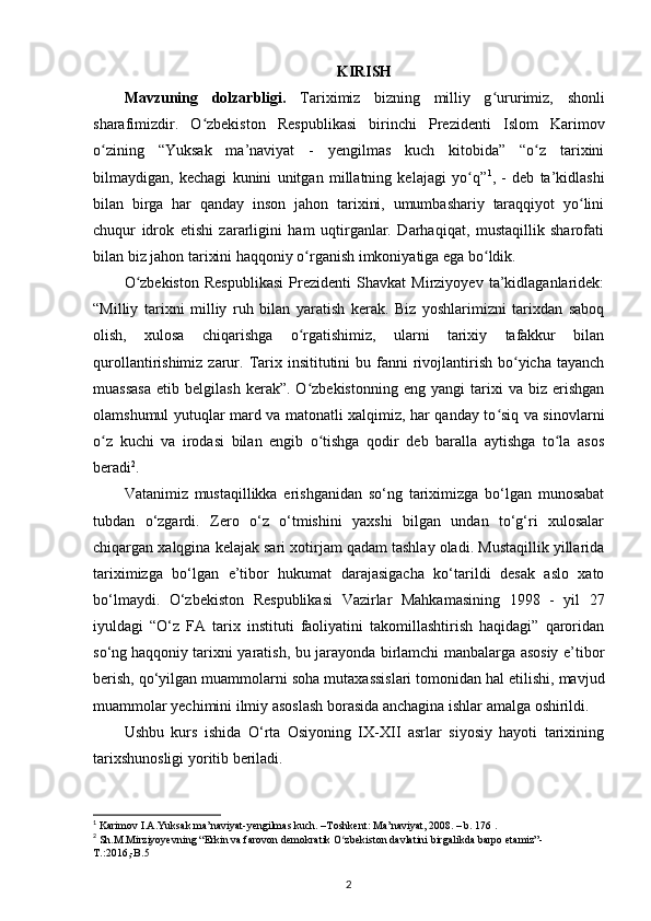 KIRISH
Mavzuning   dolzarbligi.   Tariximiz   bizning   milliy   g uruʻ rimiz,   shonli
sharafimizdir.   O zbekiston   Respublikasi   birinchi   Prezidenti   Islom   Karimov	
ʻ
о zining   “Yuksak   ma’naviyat   -   yеngilmas   kuch   kitobida”   “o z   tarixini	
ʻ ʻ
bilmaydigan,   kechagi   kunini   unitgan   millatning   kelajagi   yo q”	
ʻ 1
,   -   deb   ta’kidlashi
bilan   birga   har   qanday   inson   jahon   tarixini,   umumbashariy   taraqqiyot   yo lini	
ʻ
chuqur   idrok   etishi   zararligini   ham   uqtirganlar.   Darhaqiqat,   mustaqillik   sharofati
bilan biz jahon tarixini haqqoniy  о rganish imkoniyatiga ega bo ldik. 	
ʻ ʻ
O zbekiston   Respublikasi   Prezidenti   Shavkat   Mirziyoyev   ta’kidlaganlaridek:	
ʻ
“Milliy   tarixni   milliy   ruh   bilan   yaratish   kerak.   Biz   yoshlarimizni   tarixdan   saboq
olish,   xulosa   chiqarishga   o rgatishimiz,   ularni   tarixiy   tafakkur   bilan	
ʻ
qurollantirishimiz  zarur.  Tarix insititutini   bu fanni  rivojlantirish  bo yicha tayanch	
ʻ
muassasa   etib   belgilash   kerak”.  O zbekistonning   eng   yangi   tarixi   va   biz   erishgan	
ʻ
olamshumul yutuqlar mard va matonatli xalqimiz, har qanday to siq va sinovlarni	
ʻ
o z   kuchi   va   irodasi   bilan   еngib   o tishga   qodir   deb   baralla   aytishga   to la   asos	
ʻ ʻ ʻ
beradi 2
. 
Vatanimiz   mustaqillikka   erishganidan   so‘ng   tariximizga   bo‘lgan   munosabat
tubdan   o‘zgardi.   Zero   o‘z   o‘tmishini   yaxshi   bilgan   undan   to‘g‘ri   xulosalar
chiqargan xalqgina kelajak sari xotirjam qadam tashlay oladi. Mustaqillik yillarida
tariximizga   bo‘lgan   e’tibor   hukumat   darajasigacha   ko‘tarildi   desak   aslo   xato
bo‘lmaydi.   O‘zbekiston   Respublikasi   Vazirlar   Mahkamasining   1998   -   yil   27
iyuldagi   “O‘z   FA   tarix   instituti   faoliyatini   takomillashtirish   haqidagi”   qaroridan
so‘ng   haqqoniy tarixni yaratish, bu jarayonda birlamchi manbalarga asosiy e’tibor
berish, qo‘yilgan muammolarni soha mutaxassislari   tomonidan hal etilishi, mavjud
muammolar yechimini ilmiy asoslash borasida anchagina ishlar amalga oshirildi.
Ushbu   kurs   ishida   O‘rta   Osiyoning   IX-XII   asrlar   siyosiy   hayoti   tarixining
tarixshunosligi yoritib beriladi.
1
 Karimov I.A.Yuksak ma’naviyat-yengilmas kuch. –Toshkent: Ma’naviyat, 2008. – b. 176 .
2
 Sh.M.Mirziyoyevning “Erkin va farovon demokratik O zbekiston davlatini birgalikda barpo etamiz”-	
ʻ
T .:2016,- B .5 
2