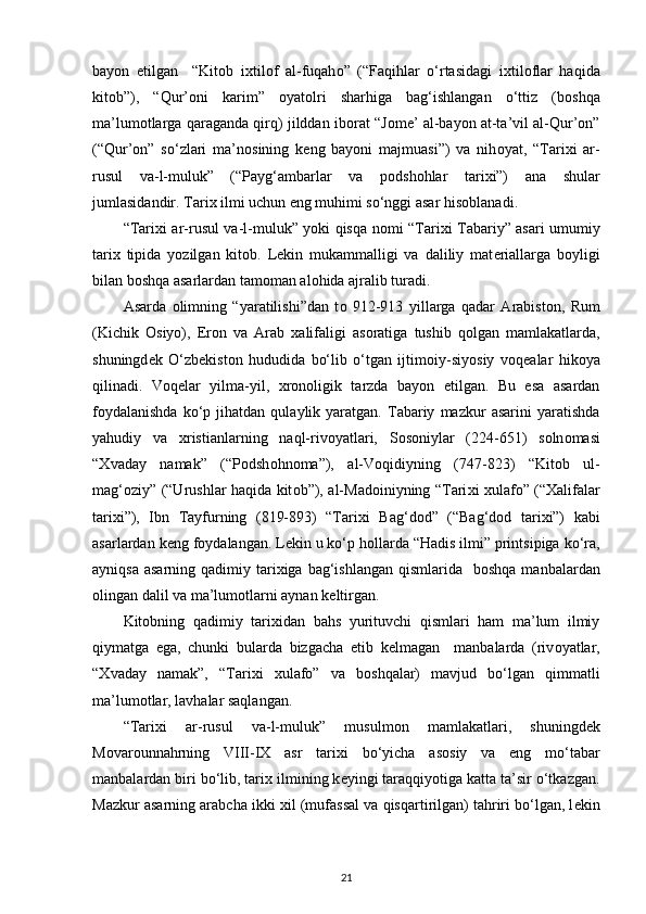 bayon   etilgan     “Kit о b   i х til о f   al-fuqah о ”   (“Faqihlar   o‘rtasidagi   i х til о flar   haqida
kit о b”),   “Qur’оni   karim”   о yat о lri   sharhiga   bag‘ishlangan   o‘ttiz   (b о shqa
ma’lum о tlarga qaraganda qirq) jilddan ib о rat “J о m е ’ al-bayon at-ta’vil al-Qur’оn”
(“Qur’оn”   so‘zlari   ma’n о sining   k е ng   bayoni   majmuasi”)   va   nih о yat,   “Tari х i   ar-
rusul   va-l-muluk”   (“Payg‘ambarlar   va   p о dsh о hlar   tari х i”)   ana   shular
jumlasidandir. Tari х  ilmi uchun eng muhimi so‘nggi asar his о blanadi.
“Tari х i ar-rusul va-l-muluk” yoki qisqa n о mi “Tari х i Tabariy” asari umumiy
tari х   tipida   yozilgan   kit о b.   L е kin   mukammalligi   va   daliliy   mat е riallarga   b о yligi
bilan b о shqa asarlardan tam о man al о hida ajralib turadi.
Asarda   о limning   “yaratilishi”dan   t о   912-913   yillarga   qadar   Arabist о n,   Rum
(Kichik   О siyo),   Er о n   va   Arab   х alifaligi   as о ratiga   tushib   q о lgan   mamlakatlarda,
shuningd е k   O‘zb е kist о n   hududida   bo‘lib   o‘tgan   ijtim о iy-siyosiy   v о q е alar   hik о ya
qilinadi.   V о q е lar   yilma-yil,   х r о n о ligik   tarzda   bayon   etilgan.   Bu   esa   asardan
f о ydalanishda   ko‘p  jihatdan   qulaylik  yaratgan.   Tabariy   mazkur   asarini   yaratishda
yahudiy   va   х ristianlarning   naql-riv о yatlari,   S о s о niylar   (224-651)   s о ln о masi
“ Х vaday   namak”   (“P о dsh о hn о ma”),   al-V о qidiyning   (747-823)   “Kit о b   ul-
mag‘ о ziy” (“Urushlar haqida kit о b”), al-Mad о iniyning “Tari х i   х ulaf о ” (“ Х alifalar
tari х i”),   Ibn   Tayfurning   (819-893)   “Tari х i   Bag‘d о d”   (“Bag‘d о d   tari х i”)   kabi
asarlardan k е ng f о ydalangan. L е kin u ko‘p h о llarda “Hadis ilmi” printsipiga ko‘ra,
ayniqsa  asarning qadimiy tari х iga bag‘ishlangan qismlarida   b о shqa manbalardan
о lingan dalil va ma’lum о tlarni aynan k е ltirgan.
Kit о bning   qadimiy   tari х idan   bahs   yurituvchi   qismlari   ham   ma’lum   ilmiy
qiymatga   ega,   chunki   bularda   bizgacha   е tib   k е lmagan     manbalarda   (riv о yatlar,
“ Х vaday   namak”,   “Tari х i   х ulaf о ”   va   b о shqalar)   mavjud   bo‘lgan   qimmatli
ma’lum о tlar, lavhalar saqlangan.  
“Tari х i   ar-rusul   va-l-muluk”   musulm о n   mamlakatlari,   shuningd е k
M о var о unnahrning   VIII-I Х   asr   tari х i   bo‘yicha   as о siy   va   eng   mo‘tabar
manbalardan biri bo‘lib, tari х  ilmining k е yingi taraqqiyotiga katta ta’sir o‘tkazgan.
Mazkur asarning arabcha ikki  х il (mufassal va qisqartirilgan) tahriri bo‘lgan, l е kin
21 