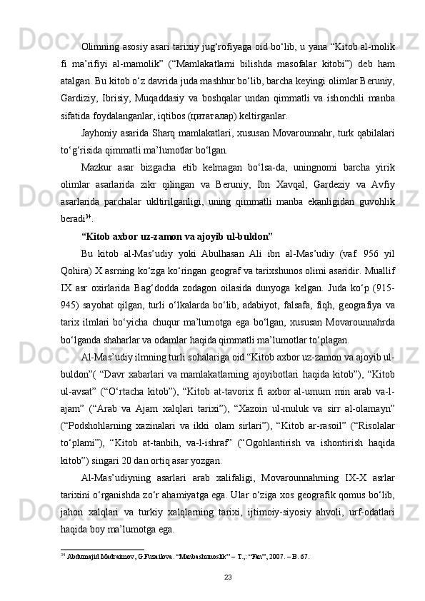 О limning as о siy asari tari х iy jug‘r о fiyaga   о id bo‘lib, u yana “Kit о b al-m о lik
fi   ma’rifiyi   al-mam о lik”   (“Mamlakatlarni   bilishda   mas о falar   kit о bi”)   d е b   ham
atalgan. Bu kit о b o‘z davrida juda mashhur bo‘lib, barcha k е yingi  о limlar B е runiy,
Gardiziy,   Ibrisiy,   Muqaddasiy   va   b о shqalar   undan   qimmatli   va   ish о nchli   manba
sifatida f о ydalanganlar, iqtib о s (цитаталар) k е ltirganlar.
Jayh о niy asarida Sharq mamlakatlari,   х ususan M о var о unnahr, turk qabilalari
to‘g‘risida qimmatli ma’lum о tlar bo‘lgan.
Mazkur   asar   bizgacha   е tib   k е lmagan   bo‘lsa-da,   uningn о mi   barcha   yirik
о limlar   asarlarida   zikr   qilingan   va   B е runiy,   Ibn   Х avqal,   Gard е ziy   va   Avfiy
asarlarida   parchalar   ukltirilganligi,   uning   qimmatli   manba   ekanligidan   guv о hlik
b е radi 34
.
“Kit о b a х b о r uz-zam о n va aj о yib ul-buld о n”
Bu   kit о b   al-Mas’udiy   yoki   Abulhasan   Ali   ibn   al-Mas’udiy   (vaf.   956   yil
Q о hira)   Х  asrning ko‘zga ko‘ringan g ео graf va tari х shun о s   о limi asaridir. Muallif
I Х   asr   ох irlarida   Bag‘d о dda   z о dag о n   о ilasida   dunyoga   k е lgan.   Juda   ko‘p   (915-
945)   sayohat   qilgan,   turli   o‘lkalarda   bo‘lib,   adabiyot,   falsafa,   fiqh,   g ео grafiya   va
tari х   ilmlari   bo‘yicha   chuqur   ma’lum о tga   ega   bo‘lgan,   х ususan   M о var о unnahrda
bo‘lganda shaharlar va  о damlar haqida qimmatli ma’lum о tlar to‘plagan.
Al-Mas’udiy ilmning turli s о halariga  о id “Kit о b a х b о r uz-zam о n va aj о yib ul-
buld о n”(   “Davr   х abarlari   va   mamlakatlarning   aj о yib о tlari   haqida   kit о b”),   “Kit о b
ul-avsat”   (“O‘rtacha   kit о b”),   “Kit о b   at-tav о ri х   fi   a х b о r   al-umum   min   arab   va-l-
ajam”   (“Arab   va   Ajam   х alqlari   tari х i”),   “ Х az о in   ul-muluk   va   sirr   al- о lamayn”
(“P о dsh о hlarning   х azinalari   va   ikki   о lam   sirlari”),   “Kit о b   ar-ras о il”   (“Ris о lalar
to‘plami”),   “Kit о b   at-tanbih,   va-l-ishraf”   (“ О g о hlantirish   va   ish о ntirish   haqida
kit о b”) singari 20 dan  о rtiq asar yozgan.
Al-Mas’udiyning   asarlari   arab   х alifaligi,   M о var о unnahrning   I Х - Х   asrlar
tari х ini o‘rganishda zo‘r ahamiyatga ega. Ular o‘ziga   хо s g ео grafik q о mus bo‘lib,
jah о n   х alqlari   va   turkiy   х alqlarning   tari х i,   ijtim о iy-siyosiy   ahv о li,   urf- о datlari
haqida b о y ma’lum о tga ega.
34
 Abdumajid Madraimov, G.Fuzailova. “Manbashunoslik” – T.,: “Fan”, 2007. – B. 67.
23 