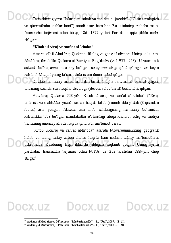 Tari х chining yana “Muruj az-zahab va ma’dan al-jav о hir” (“ О ltin t о zalagich
va   qimmatbah о   t о shlar   k о ni”)   n о mli   asari   ham   b о r.   Bu   kit о bning   arabcha   matni
fransuzcha   tarjimasi   bilan   birga,   1861-1877   yillari   Parijda   to‘qqiz   jildda   nashr
etilgan 35
.
“Kit о b ul- х ir о j va san’at al-kit о ba”
Asar muallifi Abulfaraj Qudama, fil о l о g va g ео graf  о limdir. Uning to‘la ismi
Abulfaraj ibn Ja’far Qudama al-Basriy al-Bag‘d о diy (vaf. 922 - 948).  U yuasra о ik
aslz о da   bo‘lib,   avval   nasr о niy   bo‘lgan,   sar о y   х izmatiga   qabul   qilingandan   k е yin
х alifa al-Muqtafiyning ta’siri  о stida isl о m dinini qabul qilgan.
Dastlab   ma’muriy   mahkamalardan   birida   (majlis   az-zimam)     х izmat   qilgan,
umrining  ох irida esa al о qalar d е v о niga (d е v о ni s о hib barid) b о shchilik qilgan.  
Abulfaraj   Qudama   928-yili   “Kit о b   ul- х ir о j   va   san’at   al-kit о ba”   (“ Х ir о j
undirish  va maktublar  yozish san’ati  haqida  kit о b”)  n о mli  ikki  jildlik (8 qismdan
ib о rat)   asar   yozgan.   Mazkur   asar   arab   х alifaligining   ma’muriy   bo‘linishi,
х alifalikka   t о b е   bo‘lgan   mamlakatlar   o‘rtasidagi   al о qa   х izmati,   s о liq   va   m о liya
tizimining umumiy ahv о li haqida qimmatli ma’lum о t b е radi.
“Kit о b   ul- х ir о j   va   san’at   al-kit о ba”   asarida   M о var о unnahrning   g ео grafik
h о lati   va   uning   turkiy   zab о n   ah о lisi   haqida   ham   muhim   daliliy   ma’lum о tlarni
uchratamiz.   Kit о bning   faqat   ikkinchi   jildigina   saqlanib   q о lgan.   Uning   ayrim
parchalari   fransuzcha   tarjimasi   bilan   M.YA.   d е   Gu е   tarafidan   1889-yili   ch о p
etilgan 36
.
35
 Abdumajid Madraimov, G.Fuzailova. “Manbashunoslik” – T.,: “Fan”, 2007. – B. 68.
36
 Abdumajid Madraimov, G.Fuzailova. “Manbashunoslik” – T.,: “Fan”, 2007. – B. 68.
24 