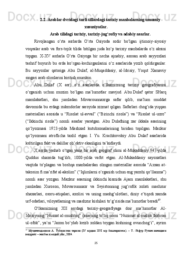 2.2.  Arab lar dvridagi turli  tillardagi tariхiy manbalarning umumiy
хususiyatlar .
Arab   tilidagi tarixiy , tarixiy-jug‘rofiy va adabiy asarlar.
Rivojlangan   o‘rta   asrlarda   O‘rta   Osiyoda   sodir   bo‘lgan   ijtimoiy-siyosiy
voqealar   arab   va  fors-tojik   tilida  bitilgan   juda   ko‘p  tarixiy  manbalarda   o‘z   aksini
topgan.   X-XV   asrlarla   O‘rta   Osiyoga   bir   necha   ajnabiy,   asosan   arab   sayyoxlari
tashrif   buyurib   bu   erda   ko‘rgan-kechirganlarini   o‘z   asarlarida   yozib   qoldirganlar.
Bu   sayyoxlar   qatoriga   Abu   Dulaf,   al-Muqaddasiy,   al-Idrisiy,   Yoqut   Xamaviy
singari arab olimlarini kiritish mumkin.
Abu   Dulaf   (X   asr)   o‘z   asarlarida   o‘lkamizning   tarixiy   geografiyasini
o‘rganish   uchun   muxim   bo‘lgan   ma’lumotlar   mavjud.   Abu   Dulaf   qator   SHarq
mamlakatlari ,   shu   jumladan   Movarounnaxrga   safar   qilib,   ma’lum   muddat
davomida bu erdagi xukmdorlar saroyida xizmat qilgan. Safarlari chog‘ida yiqqan
materiallari   asosida   u   “Risolat   ul-avval”   (“Birinchi   risola”)   va   “Risolat   ul-uxro”
(“Ikkinchi   risola”)   nomli   asarlar   yaratgan.   Abu   Dulafning   xar   ikkala   asarining
qo‘lyozmasi   1923-yilda   Mashxad   kutubxonalarining   biridan   topilgan.   Mazkur
qo‘lyozmani   atroflicha   taxlil   etgan   I.   Yu.   Krachkovskiy   Abu   Dulaf   asarlarida
keltirilgan fakt va dalillar ob’ektiv ekanligini ta’kidlaydi.
X asrda yashab  o‘tgan yana bir  arab  geograf  olimi  al-Mukaddasiy  947-yilda
Quddus   shaxrida   tug‘ilib,   1000-yilda   vafot   etgan.   Al-Mukaddasiy   sayoxatlari
vaqtida   to‘plagan   va   boshqa   manbalardan   olingan   materiallar   asosida   “Axsan   at-
takosim fi ma’rifat al-akolim ”   (“Iqlimlarni o‘rganish uchun eng yaxshi qo‘llanma”)
nomli   asar   yozgan.   Mazkur   asarning   ikkinchi   kismida   Ajam   mamlakatlari ,   shu
jumladan   Xuroson,   Movarounnaxr   va   Seyistonning   jug‘rofik   xolati   mashxur
shaxarlari,   osoru-atiqalari,   axolisi   va   uning   mashg‘ulotlari,   diniy   e’tiqodi   xamda
urf-odatlari , viloyatlarning va mashxur kishilari to‘g‘risida ma’lumotlar beradi 37
.
O‘lkamizning   XII   asrdagi   tarixiy-geografiyaga   doir   ma’lumotlar   Al-
Idrisiyning “Nusxat al-mushtoq” (asarning to‘liq nomi “Nuzimat al-malok faxtiran
ul-ofok”, ya’ni “Jaxon bo‘ylab kezib xoldan toygan kishining ovunchog‘i”, ayrim
37
  Муҳаммаджонов   А .   Ўзбекистон   тарихи   (IV   асрдан   XVI   аср   бошларигача ).   –   Т .:   Ғафур   Ғулом   номидаги
нашриёт  –  матбаа   ижодий   уйи , 2004.
25