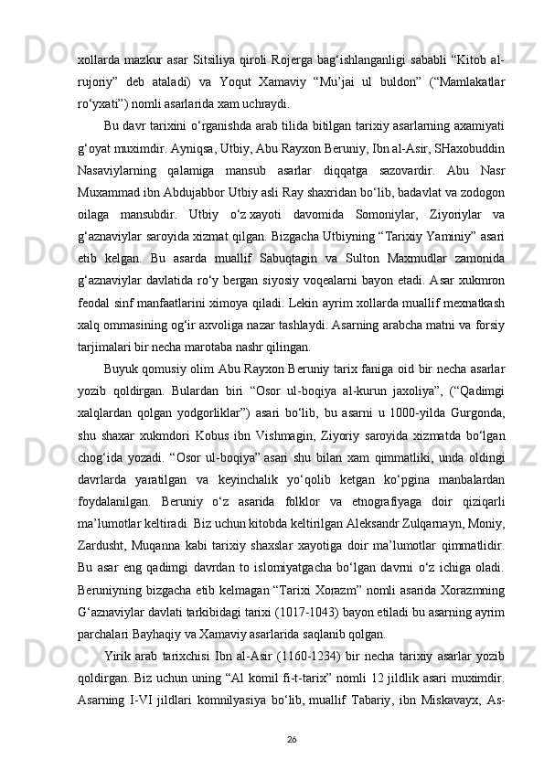 xollarda   mazkur   asar   Sitsiliya   qiroli   Rojerga   bag‘ishlanganligi   sababli   “Kitob   al-
rujoriy”   deb   ataladi)   va   Yoqut   Xamaviy   “Mu’jai   ul   buldon”   (“Mamlakatlar
ro‘yxati”) nomli asarlarida xam uchraydi.
Bu davr tarixini o‘rganishda arab tilida bitilgan tarixiy asarlarning axamiyati
g‘oyat muximdir. Ayniqsa, Utbiy, Abu Rayxon Beruniy, Ibn al-Asir, SHaxobuddin
Nasaviylarning   qalamiga   mansub   asarlar   diqqatga   sazovardir.   Abu   Nasr
Muxammad ibn Abdujabbor Utbiy asli Ray shaxridan bo‘lib, badavlat va zodogon
oilaga   mansubdir.   Utbiy   o‘z   xayoti   davomida   Somoniylar ,   Ziyoriylar   va
g‘aznaviylar saroyida xizmat qilgan. Bizgacha Utbiyning “Tarixiy Yaminiy” asari
etib   kelgan.   Bu   asarda   muallif   Sabuqtagin   va   Sulton   Maxmudlar   zamonida
g‘aznaviylar  davlatida  ro‘y bergan siyosiy  voqealarni  bayon etadi. Asar  xukmron
feodal sinf manfaatlarini ximoya qiladi. Lekin ayrim xollarda muallif mexnatkash
xalq ommasining og‘ir axvoliga nazar tashlaydi. Asarning arabcha matni va forsiy
tarjimalari bir necha marotaba nashr qilingan.
Buyuk qomusiy olim Abu Rayxon Beruniy tarix faniga oid bir necha asarlar
yozib   qoldirgan.   Bulardan   biri   “Osor   ul-boqiya   al-kurun   jaxoliya”,   (“Qadimgi
xalqlardan   qolgan   yodgorliklar”)   asari   bo‘lib,   bu   asarni   u   1000-yilda   Gurgonda,
shu   shaxar   xukmdori   Kobus   ibn   Vishmagin,   Ziyoriy   saroyida   xizmatda   bo‘lgan
chog‘ida   yozadi.   “Osor   ul-boqiya”   asari   shu   bilan   xam   qimmatliki ,   unda   oldingi
davrlarda   yaratilgan   va   keyinchalik   yo‘qolib   ketgan   ko‘pgina   manbalardan
foydalanilgan.   Beruniy   o‘z   asarida   folklor   va   etnografiyaga   doir   qiziqarli
ma’lumotlar keltiradi. Biz uchun kitobda keltirilgan Aleksandr Zulqarnayn, Moniy,
Zardusht,   Muqanna   kabi   tarixiy   shaxslar   xayotiga   doir   ma’lumotlar   qimmatlidir.
Bu   asar   eng   qadimgi   davrdan   to   islomiyatgacha   bo‘lgan   davrni   o‘z   ichiga   oladi.
Beruniyning bizgacha etib kelmagan “Tarixi Xorazm” nomli asarida Xorazmning
G‘aznaviylar davlati tarkibidagi tarixi (1017-1043) bayon etiladi bu asarning ayrim
parchalari Bayhaqiy va Xamaviy asarlarida saqlanib qolgan.
Yirik   arab   tarixchisi   Ibn   al-Asir   (1160-1234)   bir   necha   tarixiy   asarlar   yozib
qoldirgan.   Biz uchun uning “Al  komil  fi-t-tarix ”   nomli 12 jildlik asari  muximdir.
Asarning   I-VI   jildlari   komnilyasiya   bo‘lib,   muallif   Tabariy ,   ibn   Miskavayx,   As-
26 