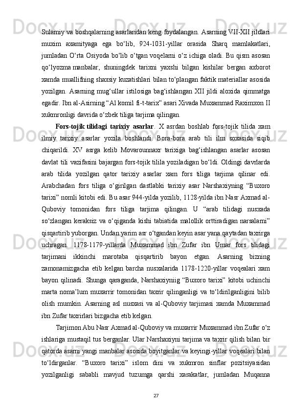 Sulamiy va boshqalarning asarlaridan keng foydalangan. Asarning VII-XII jildlari
muxim   axamityaga   ega   bo‘lib,   924-1031-yillar   orasida   Sharq   mamlakatlari,
jumladan O‘rta Osiyoda bo‘lib o‘tgan voqelarni o‘z ichiga oladi. Bu qism  asosan
qo‘lyozma   manbalar ,   shuningdek   tarixni   yaxshi   bilgan   kishilar   bergan   axborot
xamda muallifning shaxsiy kuzatishlari bilan to‘plangan faktik materiallar asosida
yozilgan.   Asarning   mug‘ullar   istilosiga   bag‘ishlangan   XII   jildi   aloxida   qimmatga
egadir. Ibn al-Asirning “Al komil fi-t-tarix” asari Xivada Muxammad Raximxon II
xukmronligi davrida o‘zbek tiliga tarjima qilingan.
Fors-tojik   tilidagi   tarixiy   asarlar .   X   asrdan   boshlab   fors-tojik   tilida   xam
ilmiy   tarixiy   asarlar   yozila   boshlandi.   Bora-bora   arab   tili   ilm   soxasida   siqib
chiqarildi.   XV   asrga   kelib   Movarounnaxr   tarixiga   bag‘ishlangan   asarlar   asosan
davlat tili vazifasini bajargan fors-tojik tilila yoziladigan bo‘ldi. Oldingi davrlarda
arab   tilida   yozilgan   qator   tarixiy   asarlar   xam   fors   tiliga   tarjima   qilinar   edi.
Arabchadan   fors   tiliga   o‘girilgan   dastlabki   tarixiy   asar   Narshaxiyning   “Buxoro
tarixi” nomli kitobi edi. Bu asar 944-yilda yozilib, 1128-yilda ibn Nasr Axmad al-
Quboviy   tomonidan   fors   tiliga   tarjima   qilingan.   U   “arab   tilidagi   nusxada
so‘zlangan   keraksiz   va   o‘qiganda   kishi   tabiatida   malollik   orttiradigan   narsalarni”
qisqartirib yuborgan. Undan yarim asr o‘tgandan keyin asar yana qaytadan taxrirga
uchragan.   1178-1179-yillarda   Muxammad   ibn   Zufar   ibn   Umar   fors   tilidagi
tarjimani   ikkinchi   marotaba   qisqartirib   bayon   etgan.   Asarning   bizning
zamonamizgacha   etib   kelgan   barcha   nusxalarida   1178-1220-yillar   voqealari   xam
bayon  qilinadi.  Shunga  qaraganda,  Narshaxiyniig  “Buxoro  tarixi”  kitobi   uchinchi
marta   noma’lum   muxarrir   tomonidan   taxrir   qilinganligi   va   to‘ldirilganligini   bilib
olish   mumkin.   Asarning   asl   nusxasi   va   al-Quboviy   tarjimasi   xamda   Muxammad
ibn Zufar taxrirlari bizgacha etib kelgan.
Tarjimon Abu Nasr Axmad al-Quboviy va muxarrir Muxammad ibn Zufar o‘z
ishlariga mustaqil tus berganlar. Ular Narshaxiyni tarjima va taxrir qilish bilan bir
qatorda asarni yangi manbalar asosida boyitganlar va keyingi-yillar voqealari bilan
to‘ldirganlar.   “Buxoro   tarixi”   islom   dini   va   xukmron   sinflar   pozitsiyasidan
yozilganligi   sababli   mavjud   tuzumga   qarshi   xarakatlar,   jumladan   Muqanna
27 