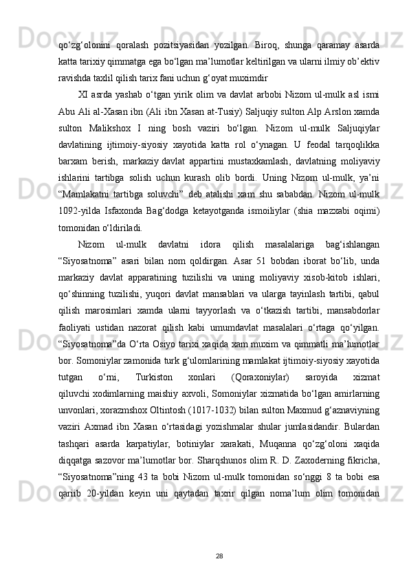 qo‘zg‘olonini   qoralash   pozitsiyasidan   yozilgan.   Biroq,   shunga   qaramay   asarda
katta tarixiy qimmatga ega bo‘lgan ma’lumotlar keltirilgan va ularni ilmiy ob’ektiv
ravishda taxlil qilish tarix fani uchun g‘oyat muximdir
XI   asrda   yashab   o‘tgan   yirik   olim   va   davlat   arbobi   Nizom   ul-mulk   asl   ismi
Abu Ali al-Xasan ibn (Ali ibn Xasan at-Tusiy) Saljuqiy sulton Alp Arslon xamda
sulton   Malikshox   I   ning   bosh   vaziri   bo‘lgan.   Nizom   ul-mulk   Saljuqiylar
davlatining   ijtimoiy-siyosiy   xayotida   katta   rol   o‘ynagan.   U   feodal   tarqoqlikka
barxam   berish,   markaziy   davlat   appartini   mustaxkamlash ,   davlatning   moliyaviy
ishlarini   tartibga   solish   uchun   kurash   olib   bordi.   Uning   Nizom   ul-mulk,   ya’ni
“Mamlakatni   tartibga   soluvchi”   deb   atalishi   xam   shu   sababdan.   Nizom   ul-mulk
1092-yilda   Isfaxonda   Bag‘dodga   ketayotganda   ismoiliylar   (shia   mazxabi   oqimi)
tomonidan o‘ldiriladi.
Nizom   ul-mulk   davlatni   idora   qilish   masalalariga   bag‘ishlangan
“Siyosatnoma”   asari   bilan   nom   qoldirgan.   Asar   51   bobdan   iborat   bo‘lib,   unda
markaziy   davlat   apparatining   tuzilishi   va   uning   moliyaviy   xisob-kitob   ishlari,
qo‘shinning   tuzilishi,   yuqori   davlat   mansablari   va   ularga   tayinlash   tartibi,   qabul
qilish   marosimlari   xamda   ularni   tayyorlash   va   o‘tkazish   tartibi,   mansabdorlar
faoliyati   ustidan   nazorat   qilish   kabi   umumdavlat   masalalari   o‘rtaga   qo‘yilgan.
“Siyosatnoma”da O‘rta Osiyo tarixi xaqida xam muxim va qimmatli ma’lumotlar
bor. Somoniylar zamonida turk g‘ulomlarining mamlakat ijtimoiy-siyosiy xayotida
tutgan   o‘rni,   Turkiston   xonlari   (Qoraxoniylar)   saroyida   xizmat
qiluvchi   xodimlarning   maishiy   axvoli ,   Somoniylar   xizmatida   bo‘lgan   amirlarning
unvonlari, xorazmshox Oltintosh (1017-1032) bilan sulton Maxmud g‘aznaviyning
vaziri   Axmad   ibn   Xasan   o‘rtasidagi   yozishmalar   shular   jumlasidandir.   Bulardan
tashqari   asarda   karpatiylar,   botiniylar   xarakati,   Muqanna   qo‘zg‘oloni   xaqida
diqqatga sazovor ma’lumotlar bor. Sharqshunos olim R. D. Zaxoderning fikricha,
“Siyosatnoma”ning   43   ta   bobi   Nizom   ul-mulk   tomonidan   so‘nggi   8   ta   bobi   esa
qariib   20-yildan   keyin   uni   qaytadan   taxrir   qilgan   noma’lum   olim   tomonidan
28 