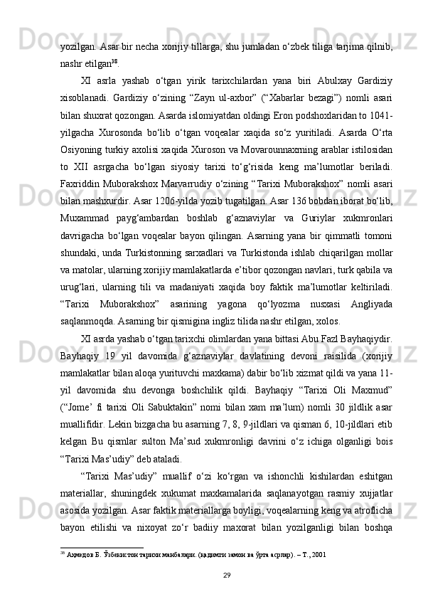 yozilgan. Asar   bir necha xorijiy tillarga , shu jumladan o‘zbek tiliga tarjima qilnib,
nashr etilgan 38
.
XI   asrla   yashab   o‘tgan   yirik   tarixchilardan   yana   biri   Abulxay   Gardiziy
xisoblanadi.   Gardiziy   o‘zining   “Zayn   ul-axbor”   (“Xabarlar   bezagi”)   nomli   asari
bilan shuxrat qozongan. Asarda islomiyatdan oldingi Eron podshoxlaridan to 1041-
yilgacha   Xurosonda   bo‘lib   o‘tgan   voqealar   xaqida   so‘z   yuritiladi.   Asarda   O‘rta
Osiyoning turkiy axolisi xaqida Xuroson va Movarounnaxrning arablar istilosidan
to   XII   asrgacha   bo‘lgan   siyosiy   tarixi   to‘g‘risida   keng   ma’lumotlar   beriladi.
Faxriddin  Muborakshox  Marvarrudiy  o‘zining “Tarixi   Muborakshox”  nomli  asari
bilan mashxurdir. Asar 1206-yilda yozib tugatilgan. Asar 136 bobdan iborat bo‘lib,
Muxammad   payg‘ambardan   boshlab   g‘aznaviylar   va   Guriylar   xukmronlari
davrigacha   bo‘lgan   voqealar   bayon   qilingan.   Asarning   yana   bir   qimmatli   tomoni
shundaki, unda Turkistonning sarxadlari va Turkistonda ishlab chiqarilgan mollar
va matolar, ularning xorijiy mamlakatlarda e’tibor qozongan navlari, turk qabila va
urug‘lari,   ularning   tili   va   madaniyati   xaqida   boy   faktik   ma’lumotlar   keltiriladi.
“Tarixi   Muborakshox”   asarining   yagona   qo‘lyozma   nusxasi   Angliyada
saqlanmoqda. Asarning bir qismigina   ingliz tilida nashr etilgan , xolos.
XI asrda yashab o‘tgan tarixchi olimlardan yana bittasi Abu Fazl Bayhaqiydir.
Bayhaqiy   19   yil   davomida   g‘aznaviylar   davlatining   devoni   raisilida   (xorijiy
mamlakatlar bilan aloqa yurituvchi maxkama) dabir bo‘lib xizmat qildi va yana 11-
yil   davomida   shu   devonga   boshchilik   qildi.   Bayhaqiy   “Tarixi   Oli   Maxmud”
(“Jome’   fi   tarixi   Oli   Sabuktakin”   nomi   bilan   xam   ma’lum)   nomli   30   jildlik   asar
muallifidir. Lekin bizgacha bu asarning 7, 8, 9-jildlari va qisman 6, 10-jildlari etib
kelgan   Bu   qismlar   sulton   Ma’sud   xukmronligi   davrini   o‘z   ichiga   olganligi   bois
“Tarixi Mas’udiy” deb ataladi.
“Tarixi   Mas’udiy”   muallif   o‘zi   ko‘rgan   va   ishonchli   kishilardan   eshitgan
materiallar,   shuningdek   xukumat   maxkamalarida   saqlanayotgan   rasmiy   xujjatlar
asosida yozilgan. Asar faktik materiallarga boyligi, voqealarning keng va atroflicha
bayon   etilishi   va   nixoyat   zo‘r   badiiy   maxorat   bilan   yozilganligi   bilan   boshqa
38
 Аҳмедов Б. Ўзбекистон тарихи манбалари. (қадимги замон ва ўрта асрлар). – Т., 2001
29 