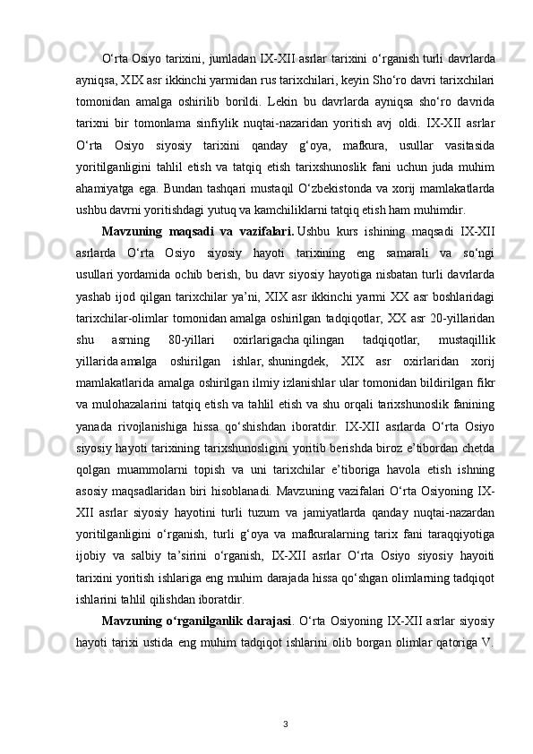 O‘rta   Osiyo tarixini, jumladan IX-XII asrlar  tarixini  o‘rganish   turli  davrlarda
ayniqsa, XIX asr ikkinchi   yarmidan rus tarixchilari, keyin Sho‘ro davri tarixchilari
tomonidan   amalga   oshirilib   borildi.   Lekin   bu   davrlarda   ayniqsa   sho‘ro   davrida
tarixni   bir   tomonlama   sinfiylik   nuqtai-nazaridan   yoritish   avj   oldi.   IX-XII   asrlar
O‘rta   Osiyo   siyosiy   tarixini   qanday   g‘oya,   mafkura,   usullar   vasitasida
yoritilganligini   tahlil   etish   va   tatqiq   etish   tarixshunoslik   fani   uchun   juda   muhim
ahamiyatga  ega.  Bundan  tashqari  mustaqil  O‘zbekistonda  va  xorij   mamlakatlarda
ushbu davrni yoritishdagi yutuq va kamchiliklarni tatqiq etish ham muhimdir.
Mavzuning   maqsadi   va   vazifalari.   Ushbu   kurs   ishining   maqsadi   IX-XII
asrlarda   O‘rta   Osiyo   siyosiy   hayoti   tarixining   eng   samarali   va   so‘ngi
usullari   yordamida ochib berish, bu davr siyosiy hayotiga nisbatan turli davrlarda
yashab   ijod   qilgan   tarixchilar   ya’ni,   XIX   asr   ikkinchi   yarmi   XX   asr   boshlaridagi
tarixchilar-olimlar   tomonidan   amalga   oshirilgan   tadqiqotlar,   XX   asr   20-yillaridan
shu   asrning   80-yillari   oxirlarigacha   qilingan   tadqiqotlar,   mustaqillik
yillarida   amalga   oshirilgan   ishlar,   shuningdek,   XIX   asr   oxirlaridan   xorij
mamlakatlarida amalga oshirilgan ilmiy izlanishlar ular tomonidan bildirilgan fikr
va mulohazalarini tatqiq etish va tahlil etish va shu orqali tarixshunoslik fanining
yanada   rivojlanishiga   hissa   qo‘shishdan   iboratdir.   IX-XII   asrlarda   O‘rta   Osiyo
siyosiy hayoti tarixining tarixshunosligini yoritib berishda biroz e’tibordan chetda
qolgan   muammolarni   topish   va   uni   tarixchilar   e’tiboriga   havola   etish   ishning
asosiy  maqsadlaridan  biri  hisoblanadi.  Mavzuning   vazifalari   O‘rta  Osiyoning IX-
XII   asrlar   siyosiy   hayotini   turli   tuzum   va   jamiyatlarda   qanday   nuqtai-nazardan
yoritilganligini   o‘rganish,   turli   g‘oya   va   mafkuralarning   tarix   fani   taraqqiyotiga
ijobiy   va   salbiy   ta’sirini   o‘rganish,   IX-XII   asrlar   O‘rta   Osiyo   siyosiy   hayoiti
tarixini yoritish ishlariga eng muhim darajada hissa qo‘shgan olimlarning tadqiqot
ishlarini tahlil qilishdan iboratdir.
Mavzuning   o rganilganlik   darajasiʻ .   O‘rta   Osiyoning   IX-XII   asrlar   siyosiy
hayoti   tarixi   ustida   eng   muhim   tadqiqot   ishlarini   olib   borgan   olimlar   qatoriga   V.
3 