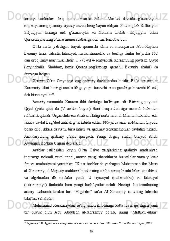 tarixiy   asarlardan   farq   qiladi.   Asarda   Sulton   Mas’ud   davrida   g‘aznaviylar
imperiyasining ijtimoiy-siyosiy axvoli keng bayon etilgan. Shuningdek Safforiylar
Saljuqiylar   tarixiga   oid,   g‘aznaviylar   va   Xorazm   davlati,   Saljuqiylar   bilan
Qoraxoniylarning o‘zaro munosabatlariga doir ma’lumotlar bor.
O rta   asrda   yetishgan   buyuk   qomuschi   olim   va   insonparvar   Abu   Rayhonʻ
B е runiy   tarix,   falsafa,   falakiyot ,   madanshunoslik   va   boshqa   fanlar   bo yicha   152	
ʻ
dan ortiq ilmiy asar muallifidir. U 973-yil 4-s е ntyabrda Xorazmning poytaxti Qiyot
(k е yinchalik,   Shobboz,   hozir   Qoraqalpog istonga   qarashli   B	
ʻ е runiy   shahri)   da
dunyoga k е lgan.
Xorazm   O rta   Osiyodagi   eng   qadimiy   davlatlardan   biridir.   Ba’zi   tarixchilar	
ʻ
Xorazmiy tilini hozirgi os е tin tiliga yaqin turuvchi eron guruhiga kiruvchi til edi,
d е b hisoblaydilar 39
.
B е runiy   zamonida   Xorazm   ikki   davlatga   bo lingan   edi.   Birining   poytaxti	
ʻ
Qiyot   (yoki   qob)   da   (V   asrdan   buyon)   Bani   Iroq   sulolasiga   mansub   hukmdor
rahbarlik qilardi. Urganchda esa Arab xalifaligi noibi amir al-Mamun hukmdor edi.
Ikkala davlat Bag dod xalifaligi tarkibida edilar. 995-yilda amir al-Mamun Qiyotni	
ʻ
bosib olib, ikkala davlatni birlashtirdi va qadimiy xorazmshohlar davlatini tikladi.
Amudaryoning   qadimiy   o zani   qurigach,   Yangi   Urganj   shahri   bunyod   etildi.	
ʻ
Avvalgisi Ko hna Urganj d	
ʻ е b ataldi.
Arablar   istilosidan   k е yin   O rta   Osiyo   xalqlarining   qadimiy   madaniyati	
ʻ
inqirozga   uchradi,   zavol   topdi ,   ammo   yangi   sharoitlarda   bu   xalqlar   yana   yuksak
fan   va   madaniyatni   yaratdilar.   IX   asr   boshlarida   yashagan   Muhammad   ibn   Muso
al-Xorazmiy, al-Majusiy arablarni hindlarning o nlik sanoq hisobi bilan tanishtirdi	
ʻ
va   alg е bradan   ilk   risolalar   yozdi.   U   riyoziyot   (mat е matika)   va   falakiyot
(astronomiya)   fanlarida   ham   yangi   kashfiyotlar   ochdi.   Hozirgi   fan-t е xnikaning
asosiy   tushunchalaridan   biri   “Algo ritm”   so‘zi   Al-Xorazmiy   so zining   lotincha	
ʻ
talaffuz etilishidir.
Muhammad   Xorazmiydan   so ng   jahon   ilm-faniga   katta   hissa   qo shgan   yana	
ʻ ʻ
bir   buyuk   olim   Abu   Abdulloh   al-Xorazmiy   bo lib,   uning   “Maftikul-ulum”	
ʻ
39
 Бартольд В.В. Туркестан в эпоху монгольского нашествия. Соч. В 9 томах. Т.1. – Москва: Наука, 1963.
30 