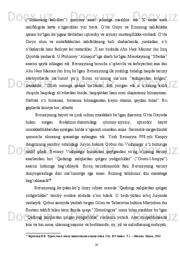 (“Ilmlarning   kalidlari”)   qomusiy   asari   jahonga   mashhur   edi.   X   asrda   arab
xalifaligida   katta   o zgarishlar   yuz   bʻ е rdi.   O rta   Osiyo   va   Eronning   xalifalikka	ʻ
qaram bo lgan ko pgina davlatlari iqtisodiy va siyosiy mustaqillikka erishadi. O rta	
ʻ ʻ ʻ
Osiyo   olim   va   mutafakkirlari   xalifalikning   turli   shaharlarida,   jumladan,   o z	
ʻ
o lkalarida   ham   faoliyat   ko rsatardilar.   X   asr   boshida   Abu   Nasr   Mansur   ibn   Iroq	
ʻ ʻ
Qiyotda yashardi. U Ptolom е y “Almajist”iga sharh bo lgan M	
ʻ е n е layning “Sf е rika”
asarini qayta ishlagan edi. B е runiyning birinchi o qituvchi va tarbiyachisi ana shu	
ʻ
Abu Nasr Mansur ibn Iroq bo lgan. B	
ʻ е runiyning ilk yoshligi bolaligi haqida tarixiy
adabiyotlarda   ma’lumot   yo q.   Birun   so zi
ʻ ʻ ning   ma’nosi   “tashqaridan   k е lgan”
d е makdir.   “Olloh   nomiga   qasam   bo lsinki,   d	
ʻ е b   yozgan   edi   u   o zining   k	ʻ е lib
chiqishi  haqidagi  sh’erlardan birida, haqiqatdan ham  m е n shajaramni  bilmayman.
Hattoki   o z   buvamni,   buvamni   bilmagandan   k	
ʻ е yin   otamni   qaydan   bilan”.   Bu
gaplarda kinoya bor, albatta.
  B е runiyning hayoti va ijodi uchun murakkab bo lgan sharoitni O rta Osiyoda	
ʻ ʻ
hukm   surgan   f е odalizm   sharoitidagi   ijtimoiy-siyosiy ,   iqtisodiy   hayot
murakkabliklaridan ajralgan holda o rganish mumkin emas. Sarsonlik-sargardonlik	
ʻ
qomuschi   olimning   qismatiga   aylangan   edi.   Yosh   B е runiyni   998-yili   Kaspiy
d е ngizining   janubiy   sohilidagi   Jurjon   hokimi   Qobus   ibn   Vushmagir   o z   huzuriga	
ʻ
taklif   qiladi.   B е runiy   Vushmagir   huzuridan   qaytgandan   so ng   o zining   tarixiy	
ʻ ʻ
asarlaridan   biri   “Qadimgi   xalqlardan   qolgan   yodgorliklar”   (“Osoru-l-boqiya”)
asarini   hokimga   bag ishlaydi.   Biroq   tarixshunoslik   fani   B	
ʻ е runiyning   tari xiy
dunyoqarashiga   doir   ma’lumotga   ega   emas.   Bizning   tahlilimiz   shu   masalaga
bag ishlanadi	
ʻ 40
.
B е runiyning   ko pdan-ko p   ilmiy   ishlari   orasida   “Qadimgi   xalqlardan   qolgan	
ʻ ʻ
yodgorliklar”   tarixiy   risolasi   alohida   o rin   tutadi.   U   b	
ʻ е sh-yildan   ortiq   Jurjonda
yashaydi. Qobus saroyida yashab turgan Gilon va Tabariston hokimi Marzubon ibn
Rustam taklifi bilan tarix fanida qisqa “Xronologiya” nomi bilan mashhur bo lgan	
ʻ
“Qadimgi xalqlardan qolgan yodgorliklar” risolasini yozadi. Asar muqaddimasida
kun va tun nima, ularning majmui va boshlanishi, oy,   yil va milodlarning mohiyati ,
40
 Бартольд В.В. Туркестан в эпоху монгольского нашествия. Соч. В 9 томах. Т.1. – Москва: Наука, 1963.
31 