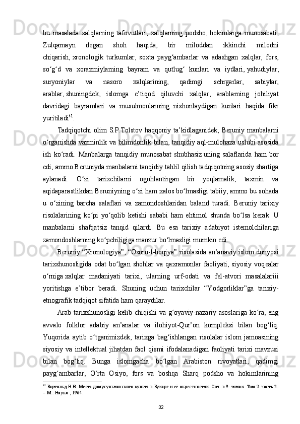 bu   masalada   xalqlarning   tafovutlari,   xalqlarning   podsho,   hokimlarga   munosabati ,
Zulqarnayn   d е gan   shoh   haqida,   bir   miloddan   ikkinchi   milodni
chiqarish,   xronologik   turkumlar ,   soxta   payg ambarlar   va   adashgan   xalqlar,   fors,ʻ
so g d   va   xorazmiylarning   bayram   va   qutlug   kunlari   va   iydlari,	
ʻ ʻ ʻ   yahudiylar ,
suryoniylar   va   nasoro   xalqlarining,   qadimgi   s е hrgarlar,   sabiylar,
arablar,   shuningd е k ,   islomga   e’tiqod   qiluvchi   xalqlar,   arablarning   johiliyat
davridagi   bayramlari   va   musulmonlarning   nishonlaydigan   kunlari   haqida   fikr
yuritiladi 41
.
Tadqiqotchi  olim  S.P.Tolstov   haqqoniy  ta’kidlaganid е k,  B е runiy  manbalarni
o rganishda vazminlik va bilimdonlik bilan, tanqidiy aql-mulohaza uslubi asosida
ʻ
ish   ko radi.   Manbalarga   tanqidiy   munosabat   shubhasiz	
ʻ   uning   salaflarida   ham   bor
edi , ammo B е runiyda manbalarni tanqidiy tahlil qilish tadqiqotning asosiy shartiga
aylanadi.   O zi   tarixchilarni   ogohlantirgan   bir   yoqlamalik,   taxmin   va	
ʻ
aqidaparastlikdan B е runiyning o zi ham xalos bo lmasligi tabiiy, ammo bu sohada	
ʻ ʻ
u   o zining   barcha   salaflari   va   zamondoshlaridan   baland   turadi.   B	
ʻ е runiy   tarixiy
risolalarining   ko pi   yo qolib   k	
ʻ ʻ е tishi   sababi   ham   ehtimol   shunda   bo lsa   k	ʻ е rak.   U
manbalarni   shafqatsiz   tanqid   qilardi.   Bu   esa   tari xiy   adabiyot   ist е molchilariga
zamondoshlarning ko pchiligiga manzur bo lmasligi mumkin edi.	
ʻ ʻ
B е runiy “Xronologiya”, “Osoru-l-boqiya” risolasida an’anaviy islom dunyosi
tarixshunosligida   odat   bo lgan   shohlar   va   qaxramonlar   faoliyati,   siyosiy   voq	
ʻ е alar
o rniga	
ʻ   xalqlar   madaniyati   tarixi ,   ularning   urf-odati   va   f е l-atvori   masalalariii
yoritishga   e’tibor   b е radi.   Shuning   uchun   tarixchilar   “Yodgorliklar”ga   tarixiy-
etnografik tadqiqot sifatida ham qaraydilar.
Arab tarixshunosligi  k е lib chiqishi va g oyaviy-nazariy asoslariga ko ra, eng	
ʻ ʻ
avvalo   folklor   adabiy   an’analar   va   ilohiyot-Qur’on   kompl е ksi   bilan   bog liq.	
ʻ
Yuqorida   aytib   o tganimizd	
ʻ е k,   tarixga   bag ishlangan   risolalar   islom   jamoasining	ʻ
siyosiy   va   int е ll е ktual   jihatdan   faol   qismi   ifodalanadigan   faoliyati   tarixi   mavzusi
bilan   bog liq.   Bunga   islomgacha   bo lgan   Arabiston   rivoyatlari,   qadimgi	
ʻ ʻ
payg ambarlar,   O rta   Osiyo,   fors   va   boshqa   Sharq   podsho   va   hokimlarining	
ʻ ʻ
41
 Бартольд В.В. Места домусульманского культа в Бухаре и её окрестностях. Соч. в 9- томах. Том 2. часть 2.
– М.: Наука , 1964.
32 