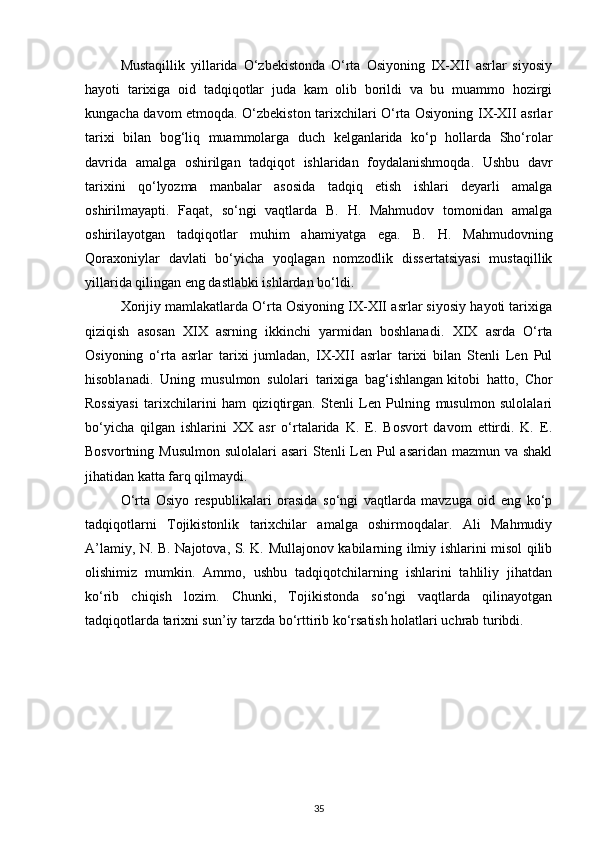 Mustaqillik   yillarida   O‘zbekistonda   O‘rta   Osiyoning   IX-XII   asrlar   siyosiy
hayoti   tarixiga   oid   tadqiqotlar   juda   kam   olib   borildi   va   bu   muammo   hozirgi
kungacha davom etmoqda. O‘zbekiston tarixchilari O‘rta Osiyoning IX-XII asrlar
tarixi   bilan   bog‘liq   muammolarga   duch   kelganlarida   ko‘p   hollarda   Sho‘rolar
davrida   amalga   oshirilgan   tadqiqot   ishlaridan   foydalanishmoqda.   Ushbu   davr
tarixini   qo‘lyozma   manbalar   asosida   tadqiq   etish   ishlari   deyarli   amalga
oshirilmayapti.   Faqat,   so‘ngi   vaqtlarda   B.   H.   Mahmudov   tomonidan   amalga
oshirilayotgan   tadqiqotlar   muhim   ahamiyatga   ega.   B.   H.   Mahmudovning
Qoraxoniylar   davlati   bo‘yicha   yoqlagan   nomzodlik   dissertatsiyasi   mustaqillik
yillarida qilingan eng dastlabki ishlardan bo‘ldi.
Xorijiy mamlakatlarda O‘rta Osiyoning IX-XII asrlar siyosiy hayoti tarixiga
qiziqish   asosan   XIX   asrning   ikkinchi   yarmidan   boshlanadi.   XIX   asrda   O‘rta
Osiyoning   o‘rta   asrlar   tarixi   jumladan,   IX-XII   asrlar   tarixi   bilan   Stenli   Len   Pul
hisoblanadi.   Uning   musulmon   sulolari   tarixiga   bag‘ishlangan   kitobi   hatto,   Chor
Rossiyasi   tarixchilarini   ham   qiziqtirgan.   Stenli   Len   Pulning   musulmon   sulolalari
bo‘yicha   qilgan   ishlarini   XX   asr   o‘rtalarida   K.   E.   Bosvort   davom   ettirdi.   K.   E.
Bosvortning Musulmon sulolalari  asari Stenli  Len Pul asaridan mazmun va shakl
jihatidan katta farq qilmaydi.
O‘rta   Osiyo   respublikalari   orasida   so‘ngi   vaqtlarda   mavzuga   oid   eng   ko‘p
tadqiqotlarni   Tojikistonlik   tarixchilar   amalga   oshirmoqdalar.   Ali   Mahmudiy
A’lamiy, N. B. Najotova, S. K. Mullajonov kabilarning ilmiy ishlarini misol qilib
olishimiz   mumkin.   Ammo,   ushbu   tadqiqotchilarning   ishlarini   tahliliy   jihatdan
ko‘rib   chiqish   lozim.   Chunki,   Tojikistonda   so‘ngi   vaqtlarda   qilinayotgan
tadqiqotlarda tarixni sun’iy tarzda bo‘rttirib ko‘rsatish holatlari uchrab turibdi.
35 