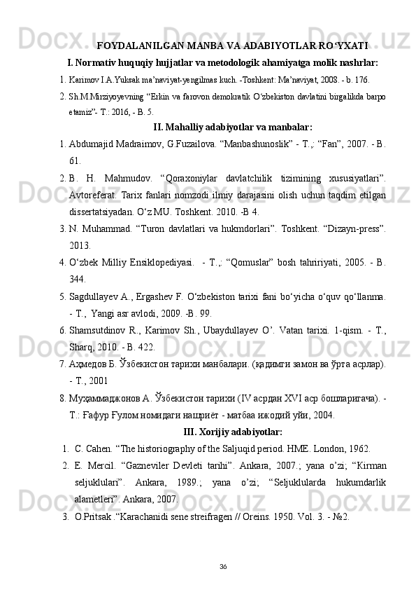 FOYDALANILGAN MANBA VA ADABIYOTLAR RO YXATIʻ
I. Normativ huquqiy hujjatlar va metodologik ahamiyatga molik nashrlar:
1. Karimov   I . A . Yuksak   ma ’ naviyat - yengilmas   kuch . - Toshkent :  Ma ’ naviyat , 2008. -  b . 176.
2. Sh.M.Mirziyoyevning   “Erkin   va   farovon   demokratik   O zbekiston   davlatini   birgalikda   barpo	
ʻ
etamiz”- T.: 2016, - B. 5.
II. Mahalliy adabiyotlar va manbalar:
1. Abdumajid Madraimov, G.Fuzailova. “Manbashunoslik” - T.,: “Fan”, 2007. - B.
61.
2. B.   H.   Mahmudov.   “Qoraxoniylar   davlatchilik   tizimining   xususiyatlari”.
Avtoreferat.   Tarix   fanlari   nomzodi   ilmiy   darajasini   olish   uchun   taqdim   etilgan
dissertatsiyadan. O‘z MU. Toshkent. 2010. -B 4.
3. N.   Muhammad.   “Turon   davlatlari   va   hukmdorlari”.   Toshkent.   “Dizayn-press”.
2013.
4. O‘zbek   Milliy   Ensiklopediyasi.     -   T.,:   “Qomuslar”   bosh   tahririyati,   2005.   -   B.
344.
5. Sagdullayev A., Ergashev F. O‘zbekiston tarixi fani bo‘yicha o‘quv qo‘llanma.
- T.,  Yangi asr avlodi, 2009. -B. 99.
6. Shamsutdinov   R.,   Karimov   Sh.,   Ubaydullayev   O’.   Vatan   tarixi.   1-qism.   -   T.,
Sharq, 2010. - B. 422.
7. Аҳмедов Б. Ўзбекистон тарихи манбалари. (қадимги замон ва ўрта асрлар).
- Т., 2001
8. Муҳаммаджонов А. Ўзбекистон тарихи ( IV  асрдан  XVI  аср бошларигача). -
Т.: Ғафур Ғулом номидаги нашриёт - матбаа ижодий уйи, 2004.
III. Xorijiy adabiyotlar:
1. C. Cahen. “The historiography of the Saljuqid period. HME. London, 1962.
2. E.   Mercil.   “Gazneviler   Devleti   tarihi”.   Ankara,   2007.;   yana   o’zi;   “ К irman
seljuklulari”.   Ankara,   1989.;   yana   o’zi;   “Seljuklularda   hukumdarlik
alametleri”. Ankara, 2007.
3. O.Pritsak .“Karachanidi sene streifragen // Oreins. 1950. Vol. 3. - №2.
36 