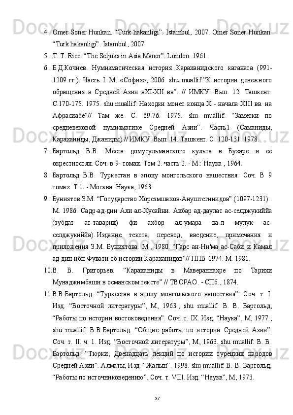 4. Omer Soner Hunkan. “Turk hakanligi”. Istambul, 2007. Omer Soner Hunkan.
“Turk hakanligi”. Istambul, 2007.
5. T. T. Rice. “The Seljuks in Asia Manor”. London.  1961.
6. Б.Д.Кочнев.   Нумизматическая   история   Караханидского   каганата   (991-
1209   гг.).   Часть   I.   М.   «София»,   2006.   shu   muallif:”К   истории   денежного
обращения   в   Средней   Азии   вXI-XII   вв”.   //   ИМКУ.   Вып.   12.   Ташкент.
С.170-175. 1975. shu muallif: Находки монет конца X - начала XIII вв. на
Афрасиабе”//   Там   же.   С.   69-76.   1975.   shu   muallif:   “Заметки   по
средневековой   нумизматике   Средней   Азии”.   Часть1   (Саманиды,
Караханиды, Джаниды) // ИМКУ. Вып. 14. Ташкент. С. 120-131. 1978.
7. Бартольд   В.В.   Места   домусульманского   культа   в   Бухаре   и   её
окрестностях. Соч. в 9- томах. Том 2. часть 2. - М.: Наука , 1964.
8. Бартольд   В.В.   Туркестан   в   эпоху   монгольского   нашествия.   Соч.   В   9
томах. Т.1. - Москва: Наука, 1963.
9. Буниятов З.М. “Государство Хорезмшахов-Ануштегинидов”.(1097-1231) .
М.   1986.   Садр-ад-дин   Али   ал-Хусайни.   Ахбар   ад-даулат   ас-селджукиййа
(зубдат   ат-таварих)   фи   ахбор   ал-умара   ва-л   мулук   ас-
селджукиййа).   Издание   текста,   перевод,   введение,   примечания   и
приложения   З.М.   Буниятова.   М.,   1980.   “Гарс   ан-Ни'ма   ас-Саби   и   Камал
ад-дин ибн Фувати об истории Караханидов”// ППВ-1974. М. 1981.
10. В.   В.   Григорьев.   “Караханиды   в   Мавераннахре   по   Тарихи
Мунаджимбаши в османском тексте” // ТВОРАО. - СПб., 1874.
11. В.В.Бартольд.   “Туркестан   в   эпоху   монгольского   нашествия”.   Соч.   т.   I.
Изд.   “Восточной   литературы”,   М,   1963.;   shu   muallif:   В.   В.   Бартольд,
“Работы по истории востоковедения”. Соч. т. IX. Изд. “Наука”, М, 1977.;
shu   muallif:   В.В.Бартольд.   “Общие   работы   по   истории   Средней   Азии”.
Соч. т. II. ч. 1. Изд.  “Восточной  литературы”, М, 1963. shu muallif:  В. В.
Бартольд.   “Тюрки;   Двенадцать   лекций   по   истории   турецких   народов
Средней Азии”. Алматы, Изд. “Жалын”. 1998. shu muallif: В. В. Бартольд,
“Работы по источниковедению”. Соч. т. VIII. Изд. “Наука”, М, 1973.
37 