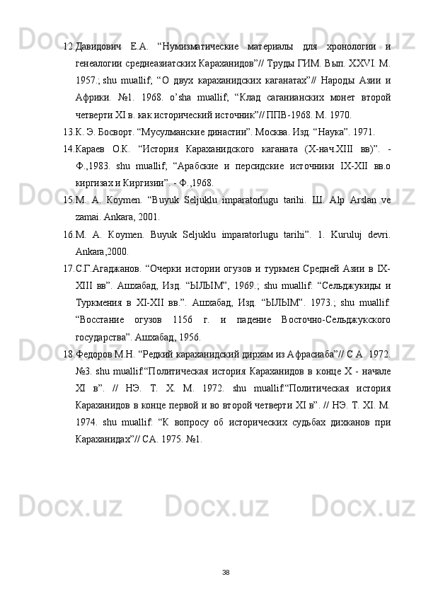 12. Давидович   Е.А.   “Нумизматические   материалы   для   хронологии   и
генеалогии среднеазиатских Караханидов”// Труды ГИМ. Вып. XXVI. М.
1957.;   shu   muallif;   “О   двух   караханидских   каганатах”//   Народы   Азии   и
Африки.   №1.   1968.   o’sha   muallif;   “Клад   саганианских   монет   второй
четверти XI в. как исторический источник”// ППВ-1968. М. 1970.
13. К. Э. Босворт. “Мусулманские династии”. Москва. Изд. “Наука”. 1971.
14. Караев   О.К.   “История   Караханидского   каганата   (X-нач.XIII   вв)”.   -
Ф.,1983.   shu   muallif;   “Арабские   и   персидские   источники   IX-XII   вв.о
киргизах и Киргизии”. - Ф.,1968.
15. М .   А .   К o у m е n.   “Buyuk   Seljuklu   imparatorlugu   tarihi.   Ш .   Alp   Arslan   ve
zamai. Ankara, 2001.
16. М .   А .   К o у m е n.   Buyuk   Seljuklu   imparatorlugu   tarihi”.   1.   Kuruluj   devri.
Ank а ra,2000.
17. С.Г.Агаджанов.   “Очерки   истории   огузов   и   туркмен   Средней   Азии   в   IX-
XIII   вв”.   Ашхабад,   Изд.   “ЫЛЫМ”,   1969.;   shu   muallif:   “Сельджукиды   и
Туркмения   в   XI-XII   вв.”.   Ашхабад,   Изд.   “ЫЛЫМ”.   1973.;   shu   muallif:
“Восстание   огузов   1156   г.   и   падение   Восточно-Сельджукского
государства”. Ашхабад, 1956.
18. Федоров М.Н. “Редкий караханидский дирхам из Афрасиаба”// С А. 1972.
№3.   shu   muallif:“Политическая   история   Караханидов   в   конце   X   -   начале
XI   в”.   //   НЭ.   Т.   X.   М.   1972.   shu   muallif:“Политическая   история
Караханидов в конце первой и во второй четверти XI в”. // НЭ. Т. XI. М.
1974.   shu   muallif:   “К   вопросу   об   исторических   судьбах   дихканов   при
Караханидах”// СА. 1975.  №1.
38 