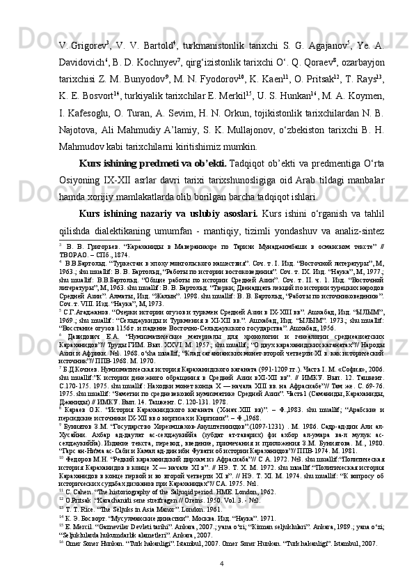 V.   Grigorev 3
,   V.   V.   Bartold 4
,   turkmanistonlik   tarixchi   S.   G.   Agajanov 5
,   Ye.   A.
Davidovich 6
, B. D. Kochnyev 7
, qirg‘izistonlik tarixchi O‘. Q. Qoraev 8
, ozarbayjon
tarixchisi Z. M. Bunyodov 9
, M. N. Fyodorov 10
, K. Kaen 11
, O. Pritsak 12
, T. Rays 13
,
K. E. Bosvort 14
, turkiyalik tarixchilar E. Merkil 15
, U. S. Hunkan 16
, M. A. Koymen,
I. Kafesoglu, O. Turan, A. Sevim, H. N. Orkun, tojikistonlik tarixchilardan N. B.
Najotova,   Ali   Mahmudiy   A’lamiy,   S.   K.   Mullajonov,   o‘zbekiston   tarixchi   B.   H.
Mahmudov   kabi tarixchilarni kiritishimiz mumkin.Kurs ishining predmeti va ob’ekti.
  Tadqiqot   ob’ekti   va   predmentiga   O‘rta
Osiyoning   IX-XII   asrlar   davri   tarixi   tarixshunosligiga   oid   Arab   tildagi   manbalar
hamda xorijiy mamlakatlarda olib borilgan barcha tadqiqot ishlari.
Kurs   ishining   nazariy   va   uslubiy   asoslari.   Kurs   ishini   o‘rganish   va   tahlil
qilishda   dialektikaning   umumfan   -   mantiqiy,   tizimli   yondashuv   va   analiz-sintez
3
    В.   В.   Григорьев.   “Караханиды   в   Мавераннахре   по   Тарихи   Мунаджимбаши   в   османском   тексте”   //
ТВОРАО. – СПб., 1874.
4
    В.В.Бартольд. “Туркестан в эпоху монгольского нашествия”. Соч. т. I. Изд. “Восточной литературы”, М,
1963.; shu muallif: В. В. Бартольд, “Работы по истории востоковедения”. Соч. т. IX. Изд. “Наука”, М, 1977.;
shu   muallif:   В.В.Бартольд.   “Общие   работы   по   истории   Средней   Азии”.   Соч.   т.   II.   ч.   1.   Изд.   “Восточной
литературы”, М, 1963. shu muallif: В. В. Бартольд. “Тюрки; Двенадцать лекций по истории турецких народов
Средней Азии”. Алматы, Изд. “Жалын”. 1998. shu muallif: В. В. Бартольд, “Работы по источниковедению”.
Соч. т. VIII. Изд. “Наука”, М, 1973.
5
 С.Г.Агаджанов. “Очерки истории огузов и туркмен Средней Азии в IX-XIII вв”. Ашхабад, Изд. “ЫЛЫМ”,
1969.;   shu   muallif:   “Сельджукиды   и   Туркмения   в   XI-XII   вв.”.   Ашхабад,   Изд.   “ЫЛЫМ”.   1973.;   shu   muallif:
“Восстание огузов 1156 г. и падение Восточно-Сельджукского государства”. Ашхабад, 1956.
6
  Давидович   Е.А.   “Нумизматические   материалы   для   хронологии   и   генеалогии   среднеазиатских
Караханидов”// Труды ГИМ. Вып. XXVI. М. 1957.;   shu muallif; “О двух караханидских каганатах”// Народы
Азии и Африки. №1. 1968. o‘sha muallif; “Клад саганианских монет второй четверти XI в. как исторический
источник”// ППВ-1968. М. 1970.
7
 Б.Д.Кочнев. Нумизматическая история Караханидского каганата (991-1209 гг.). Часть I. М. «София», 2006.
shu   muallif:”К   истории   денежного   обращения   в   Средней   Азии   вXI-XII   вв”.   //   ИМКУ.   Вып.   12.   Ташкент.
С.170-175. 1975. shu muallif:  Находки  монет  конца  X — начала  XIII  вв.  на Афрасиабе”//  Там же.  С. 69-76.
1975. shu muallif: “Заметки по средневековой нумизматике Средней Азии”. Часть1 (Саманиды, Караханиды,
Джаниды) // ИМКУ. Вып. 14. Ташкент. С. 120-131. 1978.
8
  Караев   О.К.   “История   Караханидского   каганата   (X-нач.XIII   вв)”.   –   Ф.,1983.   shu   muallif;   “Арабские   и
персидские источники IX-XII вв.о киргизах и Киргизии”. – Ф.,1968.
9
  Буниятов   З.М.   “Государство   Хорезмшахов-Ануштегинидов”.(1097-1231)   .   М.   1986.   Садр-ад-дин   Али   ал-
Хусайни.   Ахбар   ад-даулат   ас-селджукиййа   (зубдат   ат-таварих)   фи   ахбор   ал-умара   ва-л   мулук   ас-
селджукиййа).   Издание   текста,   перевод,   введение,   примечания   и   приложения   З.М.   Буниятова.   М.,   1980.
“Гарс ан-Ни'ма ас-Саби и Камал ад-дин ибн Фувати об истории Караханидов”// ППВ-1974. М. 1981.
10
  Федоров М.Н. “Редкий караханидский дирхам из Афрасиаба”// С А. 1972. №3. shu muallif:“Политическая
история  Караханидов  в  конце  X  —  начале  XI  в”.   //  НЭ.  Т.   X.  М.  1972.  shu  muallif:“Политическая   история
Караханидов в конце первой  и во второй четверти  XI в”. // НЭ. Т. XI. М. 1974. shu muallif: “К  вопросу об
исторических судьбах дихканов при Караханидах”// СА. 1975.  №1.
11
 C. Cahen. “The historiography of the Saljuqid period. HME. London, 1962.
12
 O.Pritsak .“Karachanidi sene streifragen // Oreins. 1950. Vol. 3. - №2.
13
 T. T. Rice. “The Seljuks in Asia Manor”. London . 1961.
14
 К. Э. Босворт. “Мусулманские династии”. Москва. Изд. “Наука”. 1971.
15
 E. Mercil. “Gazneviler Devleti tarihi”. Ankara, 2007.; yana o‘zi; “ К irman seljuklulari”. Ankara, 1989.; yana o‘zi;
“Seljuklularda hukumdarlik alametleri”. Ankara, 2007.
16
 Omer Soner Hunkan. “Turk hakanligi”. Istambul, 2007. Omer Soner Hunkan. “Turk hakanligi”. Istambul, 2007.
4 