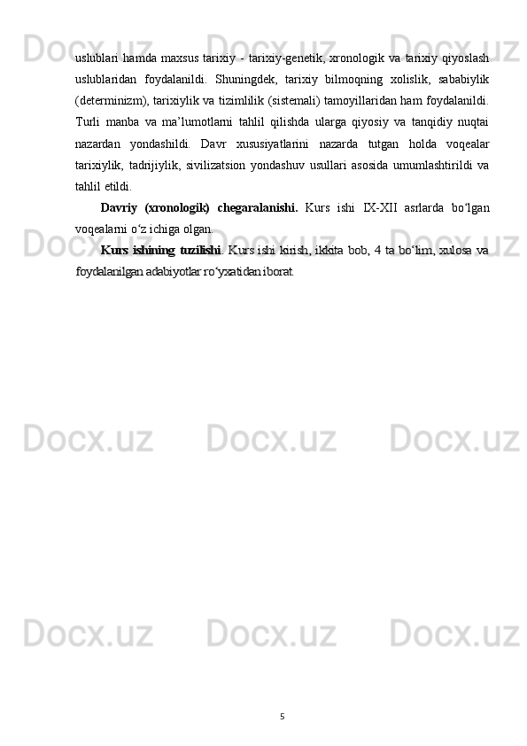 uslublari   hamda   maxsus   tarixiy   -   tarixiy-genetik,   xronologik   va   tarixiy   qiyoslash
uslublaridan   foydalanildi.   Shuningdek,   tarixiy   bilmoqning   xolislik,   sababiylik
(determinizm), tarixiylik va tizimlilik (sistemali) tamoyillaridan ham foydalanildi.
Turli   manba   va   ma’lumotlarni   tahlil   qilishda   ularga   qiyosiy   va   tanqidiy   nuqtai
nazardan   yondashildi.   Davr   xususiyatlarini   nazarda   tutgan   holda   voqealar
tarixiylik,   tadrijiylik,   sivilizatsion   yondashuv   usullari   asosida   umumlashtirildi   va
tahlil   etildi.
Davriy   (xronologik)   chegaralanishi.   Kurs   ishi   IX-XII   asrlarda   bo lganʻ
voqealarni o z ichiga olgan.	
ʻ	
Kurs ishining tuzilishi	. Kurs ishi kirish, ikkita bob, 4 ta bo‘lim, xulosa va	
foydalanilgan adabiyotlar ro yxatidan iborat.	ʻ
5