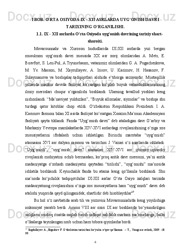 I BOB.  O‘RTA ОSIYODA  IX - XII  ASRLAR DA  UYG‘ONISH DAVRI
TARIXINING O‘RGANILISHI.
1.1. IX - XII asrlarda O‘rta Osiyoda  uyg‘onish davrining tarixiy shart-
sharoiti.
Movarounnahr   va   Xuroson   hududlarida   IX-XII   asrlarda   yuz   bergan
musulmon   uyg‘onish   davri   xususida   XX   asr   xorij   olimlaridan   A.   Mets,   E.
Bosvfort, S. Len-Pul, A.Tryunebaum, vatanimiz olimlaridan G. A. Pugachenkova,
M.   Ye.   Masson,   M.   Xayrullayev,   A.   Irisov,   U.   Karimov,   H.   Hasanov,   F.
Sulaymanova   va   boshqalar   tadqiqotlari   alohida   e’tiborga   sazovordir.   Mustaqillik
yillarida   mazkur   davrda   faoliyat   ko‘rsatgan   ko‘plab   buyuk   vatandoshlarimizning
ilmiy   meroslari   chuqur   o‘rganilishi   boshlandi.   Ularning   tavallud   yoshlari   keng
nishonlandi. “Ma’naviyat yulduzlari”, “Buyuk allomalar, siymolar” va boshqa shu
turdagi   qator   kitoblar   chop   etildi.   O‘zbekiston   Respublikasi   Prezidenti   I.   A.
Karimov farmoni bilan XI asrda faoliyat ko‘rsatgan Xorazm Ma’mun Akademiyasi
faoliyati   qayta   tiklandi.   Fanda   “Uyg‘onish   davri”   deb   ataladigan   davr   G‘arbiy   va
Markaziy Yevropa mamlakatlarda XIV-XVI asrlardagi rivojlanishining o‘ziga xos
xususiyatlarini   ifodalash   uchun   ishlatilgan.   Birinchi   marotaba   “uyg‘onish”
atamasini   XVI   asr   italyan   rassomi   va   tarixchisi   J.   Vazari   o‘z   asarlarida   ishlatadi.
“Uyg‘onish”,   “uyg‘onish   davri”   atamalari   XIV-XVI   asr   ijtimoiy-iqtisodiy
rivojlanish   mohiyatini   ochib   bermasdan,   ko‘proq   antik   davr   merosini,   ya’ni   antik
madaniyatga   o‘xshash   madaniyatni   qaytadan   “tirilishi”,   “uyg‘onishi”   ma’nosida
ishlatila   boshlandi.   Keyinchalik   fanda   bu   atama   keng   qo‘llanila   boshlandi.   Shu
ma’noda   ko‘pchilik   tadqiqotchilar   IX-XII   asrlar   O‘rta   Osiyo   xalqlari   tarixida
madaniyatning rivojlanishini o‘ziga xos xususiyatlarni ham “uyg‘onish” davri deb
atalishi yuqorida qayd qilinganidek, shartlidir deb hisoblaydilar 17
.          
Bu hol o‘z navbatida arab tili va yozuvini Movarounnahrda keng yoyilishiga
imkoniyat   yaratib   berdi.   Ammo   VIII   asr   oxiri   IX   asr   boshlarida   bo‘ysundirilgan
xalqlarni mutloq itoatda saqlab turish nafaqat xalifalik markazi ma’murlariga, balki
o‘lkalarga tayinlangan noib uchun ham tobora qiyinlasha bordi.  
17
 Sagdullayev A., Ergashev F. O‘zbekiston tarixi fani bo‘yicha o‘quv qo‘llanma.  – T.,  Yangi asr avlodi, 2009. –B.
99. 
6 