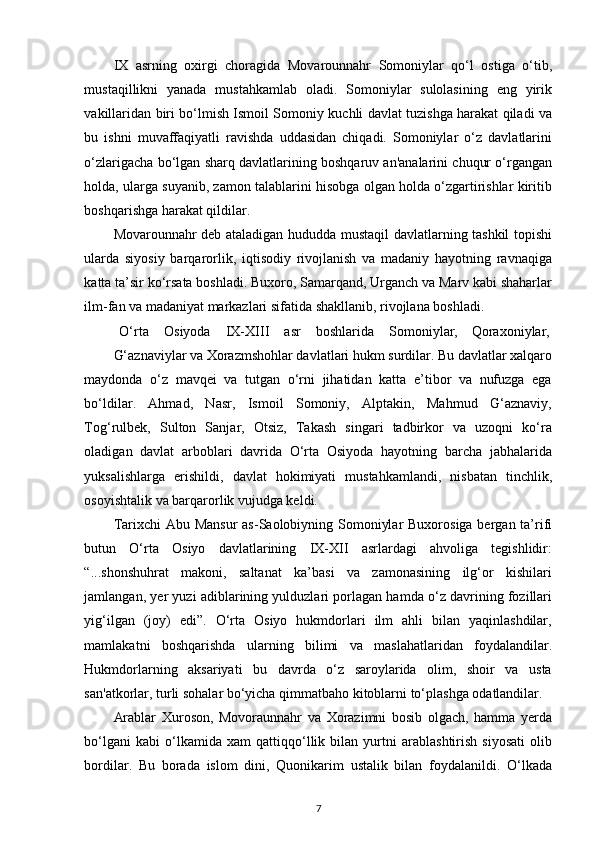 IX   asrning   oxirgi   choragida   Movarounnahr   Somoniylar   qo‘l   ostiga   o‘tib,
mustaqillikni   yanada   mustahkamlab   oladi.   Somoniylar   sulolasining   eng   yirik
vakillaridan biri bo‘lmish Ismoil Somoniy kuchli davlat tuzishga harakat qiladi va
bu   ishni   muvaffaqiyatli   ravishda   uddasidan   chiqadi.   Somoniylar   o‘z   davlatlarini
o‘zlarigacha bo‘lgan sharq davlatlarining boshqaruv an'analarini chuqur o‘rgangan
holda, ularga suyanib, zamon talablarini hisobga olgan holda o‘zgartirishlar kiritib
boshqarishga harakat qildilar. 
Movarounnahr deb ataladigan hududda mustaqil davlatlarning tashkil topishi
ularda   siyosiy   barqarorlik,   iqtisodiy   rivojlanish   va   madaniy   hayotning   ravnaqiga
katta ta’sir ko‘rsata boshladi. Buxoro, Samarqand, Urganch va Marv kabi shaharlar
ilm-fan va madaniyat markazlari sifatida shakllanib, rivojlana boshladi. 
O‘rta  Osiyoda  IX-XIII  asr  boshlarida  Somoniylar,  Qoraxoniylar, 
G‘aznaviylar va Xorazmshohlar davlatlari hukm surdilar. Bu davlatlar xalqaro
maydonda   o‘z   mavqei   va   tutgan   o‘rni   jihatidan   katta   e’tibor   va   nufuzga   ega
bo‘ldilar.   Ahmad,   Nasr,   Ismoil   Somoniy,   Alptakin,   Mahmud   G‘aznaviy,
Tog‘rulbek,   Sulton   Sanjar,   Otsiz,   Takash   singari   tadbirkor   va   uzoqni   ko‘ra
oladigan   davlat   arboblari   davrida   O‘rta   Osiyoda   hayotning   barcha   jabhalarida
yuksalishlarga   erishildi,   davlat   hokimiyati   mustahkamlandi,   nisbatan   tinchlik,
osoyishtalik va barqarorlik vujudga keldi. 
Tarixchi  Abu Mansur  as-Saolobiyning Somoniylar  Buxorosiga bergan ta’rifi
butun   O‘rta   Osiyo   davlatlarining   IX-XII   asrlardagi   ahvoliga   tegishlidir:
“...shonshuhrat   makoni,   saltanat   ka’basi   va   zamonasining   ilg‘or   kishilari
jamlangan, yer yuzi adiblarining yulduzlari porlagan hamda o‘z davrining fozillari
yig‘ilgan   (joy)   edi”.   O‘rta   Osiyo   hukmdorlari   ilm   ahli   bilan   yaqinlashdilar,
mamlakatni   boshqarishda   ularning   bilimi   va   maslahatlaridan   foydalandilar.
Hukmdorlarning   aksariyati   bu   davrda   o‘z   saroylarida   olim,   shoir   va   usta
san'atkorlar, turli sohalar bo‘yicha qimmatbaho kitoblarni to‘plashga odatlandilar. 
Arablar   Xuroson,   Movoraunnahr   va   Xorazimni   bosib   olgach,   hamma   yerda
bo‘lgani   kabi   o‘lkamida   xam   qattiqqo‘llik   bilan   yurtni   arablashtirish   siyosati   olib
bordilar.   Bu   borada   islom   dini,   Quonikarim   ustalik   bilan   foydalanildi.   O‘lkada
7 