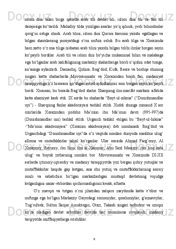 islom   dini   bilan   birga   qatorda   arab   tili   davlat   tili,   islom   dini   tili   va   fan   tili
darajasiga ko‘tarildi. Mahalliy tilda yozilgan asarlar yo‘q qilindi, yerli bilimdonlar
quvg‘in   ostiga   olindi.   Arab   tilini,   islom   dini   Quroni   karimni   yaxshi   egallagan   va
bilgan   shaxslarning   jamiyatdagi   o‘rni   nufuzi   oshdi.   Bu   arab   tilga   va   Xorazmda
ham xatto o‘z ona tiliga nisbatan arab tilini yaxshi bilgan tolibi ilmlar borgan sayin
ko‘payib bordilar. Arab tili va islom dini bo‘yicha mukammal bilim va malakaga
ega bo‘lganlar arab xalifaligining markaziy shaharlariga borib o‘qishni odat tusiga,
an’anaga   aylantirdi.   Damashq,   Qohira,   Bag‘dod,   Kufa,   Basra   va   boshqa   shuning
singari   katta   shaharlarda   Movoraunnahr   va   Xorazmdan   borib   fan,   madaniyat
taraqqiyotiga o‘z hissasini qo‘shgan avlod-ajdodlarimiz soni borgan sayin ko‘payib
bordi. Xususan, bu borada Bag‘dod shahri Sharqning ilm-marifat markazi sifatida
katta ahamiyat kasb etdi. IX asrda bu shaharda “Bayt-ul-xikma” (“Donishmandlar
uyi”)   -   Sharqning   fanlar   akademiyasi   tashkil   etildi.   Xuddi   shunga   monand   X   asr
oxirlarida   Xorazmdan   podsho   Ma’mun   ibn   Ma’mun   davri   (995-997)da
(Donishmandlar   uni)   tashkil   etildi.   Urganch   tashkil   etilgan   bu   “Bayt-ul-hikma”
-“Ma’mun   akademiyasi”   (Xorazim   akademiyasi)   deb   nomlanadi.   Bag‘dod   va
Urganchdagi “Donishmandlar uyi”da o‘z vaqtida nomlari dunyoda mashhur ulug‘
alloma   va   mutafakkirlar   tahsil   ko‘rganlar.   Ular   orasida   Ahmad   Farg‘oniy,   Al
Xorazmiy,   Beruniy,   ibn   Sino,   ibn   al-Xammor,   Abu   Saxl   Masixiy,   ibn   Iroq   kabi
ulug‘   va   buyuk   zotlarning   nomlari   bor.   Movoraunnahr   va   Xorazmda   IX-XII
asrlarda ijtimoiy-iqtisodiy va madaniy taraqqiyotda yuz bergan ijobiy yutuqlar va
mutaffakkirlar   haqida   gap   ketgan,   ana   shu   yutuq   va   mutaffakkirlarning   asosiy
omili   va   sababchisi   bo‘lgan   markazlashgan   mustaqil   davlatning   vujudga
kelganligini nazar-etibordan qochirmasligimiz kerak, albatta. 
O‘z   mavqei   va   tutgan   o‘rni   jihatidan   xalqaro   maydonda   katta   e’tibor   va
nufuzga  ega  bo‘lgan Markaziy  Osiyodagi  somoniylar,  qorahoniylar,  g‘aznaviylar,
Tug‘rulbek,   Sulton   Sanjar   Anushtegin,   Otsiz,   Takash   singari   tadbirkor   va   uzoqni
ko‘ra   oladigan   davlat   arboblari   davrida   har   tomonlama   rivojlanib,   madaniy
tarqiyotda muffaqiyatlarga erishdilar. 
8 