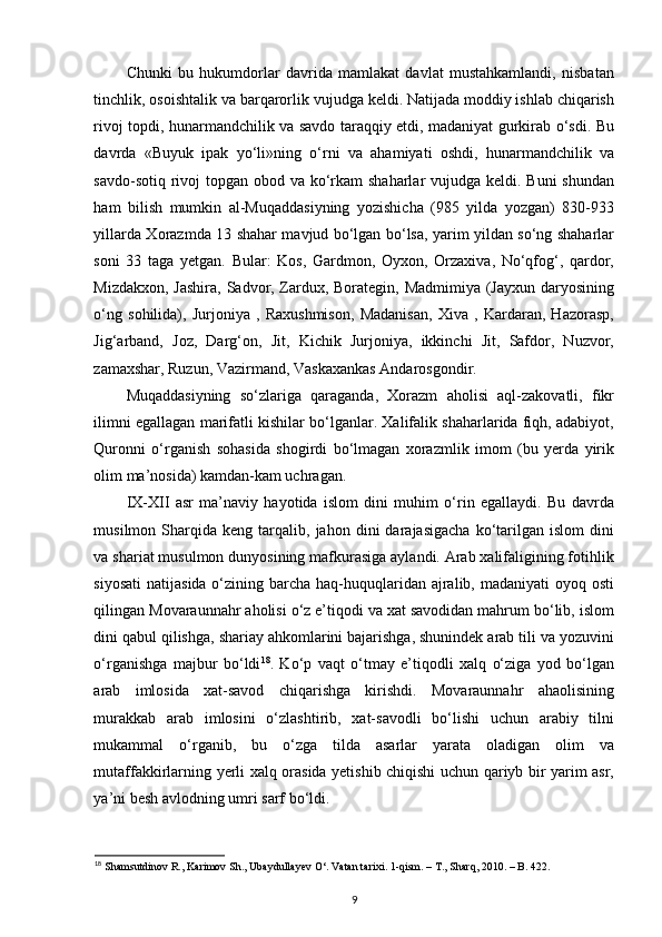 Chunki   bu   hukumdorlar   davrida   mamlakat   davlat   mustahkamlandi,   nisbatan
tinchlik, osoishtalik va barqarorlik vujudga keldi. Natijada moddiy ishlab chiqarish
rivoj topdi, hunarmandchilik va savdo taraqqiy etdi, madaniyat gurkirab o‘sdi. Bu
davrda   «Buyuk   ipak   yo‘li»ning   o‘rni   va   ahamiyati   oshdi,   hunarmandchilik   va
savdo-sotiq rivoj  topgan obod va ko‘rkam shaharlar  vujudga keldi. Buni  shundan
ham   bilish   mumkin   al-Muqaddasiyning   yozishicha   (985   yilda   yozgan)   830-933
yillarda Xorazmda 13 shahar mavjud bo‘lgan bo‘lsa, yarim yildan so‘ng shaharlar
soni   33   taga   yetgan.   Bular:   Kos,   Gardmon,   Oyxon,   Orzaxiva,   No‘qfog‘,   qardor,
Mizdakxon, Jashira, Sadvor, Zardux, Borategin, Madmimiya (Jayxun daryosining
o‘ng   sohilida),   Jurjoniya   ,   Raxushmison,   Madanisan,   Xiva   ,   Kardaran,   Hazorasp,
Jig‘arband,   Joz,   Darg‘on,   Jit,   Kichik   Jurjoniya,   ikkinchi   Jit,   Safdor,   Nuzvor,
zamaxshar, Ruzun, Vazirmand, Vaskaxankas Andarosgondir.
Muqaddasiyning   so‘zlariga   qaraganda,   Xorazm   aholisi   aql-zakovatli,   fikr
ilimni egallagan marifatli kishilar bo‘lganlar. Xalifalik shaharlarida fiqh, adabiyot,
Quronni   o‘rganish   sohasida   shogirdi   bo‘lmagan   xorazmlik   imom   (bu   yerda   yirik
olim ma’nosida) kamdan-kam uchragan.  
IX-XII   asr   ma’naviy   hayotida   islom   dini   muhim   o‘rin   egallaydi.   Bu   davrda
musilmon  Sharqida   keng  tarqalib,  jahon   dini   darajasigacha   ko‘tarilgan   islom   dini
va shariat musulmon dunyosining mafkurasiga aylandi. Arab xalifaligining fotihlik
siyosati  natijasida o‘zining barcha haq-huquqlaridan  ajralib, madaniyati  oyoq osti
qilingan Movaraunnahr aholisi o‘z e’tiqodi va xat savodidan mahrum bo‘lib, islom
dini qabul qilishga, shariay ahkomlarini bajarishga, shunindek arab tili va yozuvini
o‘rganishga   majbur   bo‘ldi 18
.   Ko‘p   vaqt   o‘tmay   e’tiqodli   xalq   o‘ziga   yod   bo‘lgan
arab   imlosida   xat-savod   chiqarishga   kirishdi.   Movaraunnahr   ahaolisining
murakkab   arab   imlosini   o‘zlashtirib,   xat-savodli   bo‘lishi   uchun   arabiy   tilni
mukammal   o‘rganib,   bu   o‘zga   tilda   asarlar   yarata   oladigan   olim   va
mutaffakkirlarning yerli xalq orasida yetishib chiqishi uchun qariyb bir yarim asr,
ya’ni besh avlodning umri sarf bo‘ldi. 
18
 Shamsutdinov R., Karimov Sh., Ubaydullayev O‘. Vatan tarixi. 1-qism. – T., Sharq, 2010. – B. 422. 
9 