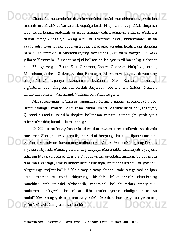 Chunki   bu   hukumdorlar   davrida   mamlakat   davlat   mustahkamlandi,   nisbatan
tinchlik, osoishtalik va barqarorlik vujudga keldi. Natijada moddiy ishlab chiqarish
rivoj topdi, hunarmandchilik va savdo taraqqiy etdi, madaniyat gurkirab o‘sdi. Bu
davrda   «Buyuk   ipak   yo‘li»ning   o‘rni   va   ahamiyati   oshdi,   hunarmandchilik   va
savdo-sotiq rivoj  topgan obod va ko‘rkam shaharlar  vujudga keldi. Buni  shundan
ham   bilish   mumkin   al-Muqaddasiyning   yozishicha   (985   yilda   yozgan)   830-933
yillarda Xorazmda 13 shahar mavjud bo‘lgan bo‘lsa, yarim yildan so‘ng shaharlar
soni   33   taga   yetgan.   Bular:   Kos,   Gardmon,   Oyxon,   Orzaxiva,   No‘qfog‘,   qardor,
Mizdakxon, Jashira, Sadvor, Zardux, Borategin, Madmimiya (Jayxun daryosining
o‘ng   sohilida),   Jurjoniya   ,   Raxushmison,   Madanisan,   Xiva   ,   Kardaran,   Hazorasp,
Jig‘arband,   Joz,   Darg‘on,   Jit,   Kichik   Jurjoniya,   ikkinchi   Jit,   Safdor,   Nuzvor,
zamaxshar, Ruzun, Vazirmand, Vaskaxankas Andarosgondir.
Muqaddasiyning   so‘zlariga   qaraganda,   Xorazm   aholisi   aql-zakovatli,   fikr
ilimni egallagan marifatli kishilar bo‘lganlar. Xalifalik shaharlarida fiqh, adabiyot,
Quronni   o‘rganish   sohasida   shogirdi   bo‘lmagan   xorazmlik   imom   (bu   yerda   yirik
olim ma’nosida) kamdan-kam uchragan.  
IX-XII   asr   ma’naviy   hayotida   islom   dini   muhim   o‘rin   egallaydi.   Bu   davrda
musilmon  Sharqida   keng  tarqalib,  jahon   dini   darajasigacha   ko‘tarilgan   islom   dini
va shariat musulmon dunyosining mafkurasiga aylandi. Arab xalifaligining fotihlik
siyosati  natijasida o‘zining barcha haq-huquqlaridan  ajralib, madaniyati  oyoq osti
qilingan Movaraunnahr aholisi o‘z e’tiqodi va xat savodidan mahrum bo‘lib, islom
dini qabul qilishga, shariay ahkomlarini bajarishga, shunindek arab tili va yozuvini
o‘rganishga   majbur   bo‘ldi 18
.   Ko‘p   vaqt   o‘tmay   e’tiqodli   xalq   o‘ziga   yod   bo‘lgan
arab   imlosida   xat-savod   chiqarishga   kirishdi.   Movaraunnahr   ahaolisining
murakkab   arab   imlosini   o‘zlashtirib,   xat-savodli   bo‘lishi   uchun   arabiy   tilni
mukammal   o‘rganib,   bu   o‘zga   tilda   asarlar   yarata   oladigan   olim   va
mutaffakkirlarning yerli xalq orasida yetishib chiqishi uchun qariyb bir yarim asr,
ya’ni besh avlodning umri sarf bo‘ldi. 
18
 Shamsutdinov R., Karimov Sh., Ubaydullayev O‘. Vatan tarixi. 1-qism. – T., Sharq, 2010. – B. 422. 
9