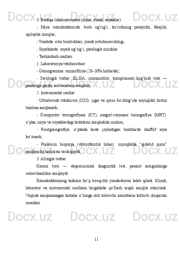 3. Boshqa lokalizatsiyalar (miya, yurak, suyaklar):
-   Miya   exinokokkozida:   bosh   og‘rig‘i,   ko‘rishning   pasayishi,   falajlik,
epileptik xurujlar;
- Yurakda: ritm buzilishlari, yurak yetishmovchiligi;
- Suyaklarda: suyak og‘rig‘i, patologik sinishlar.
- Tashxislash usullari:
1. Laboratoriya tekshiruvlari:
- Gemogramma: eozinofiliya (20–30% hollarda);
-   Serologik   testlar:   ELISA,   immunoblot,   komplement   bog‘lash   testi   —
parazitga qarshi antitanalarni aniqlash.
2. Instrumental usullar:
- Ultratovush tekshiruvi  (UZI): jigar  va qorin bo‘shlig‘ida suyuqlikli kistoz
tuzilma aniqlanadi;
-   Kompyuter   tomografiyasi   (KT),   magnit-rezonans   tomografiya   (MRT):
o‘pka, miya va suyaklardagi kistalarni aniqlashda muhim;
-   Rentgenografiya:   o‘pkada   kista   joylashgan   holatlarda   shaffof   soya
ko‘rinadi;
-   Punksion   biopsiya   (ehtiyotkorlik   bilan):   suyuqlikda   “gidatid   qumi”
aniqlanishi tashxisni tasdiqlaydi.
3. Allergik testlar:
Kasoni   testi   —   eksperimental   diagnostik   test,   parazit   antigenlariga
sezuvchanlikni aniqlaydi.
Exinokokkozning   tashxisi   ko‘p   bosqichli   yondashuvni   talab   qiladi.   Klinik,
laborator   va   instrumental   usullarni   birgalikda   qo‘llash   orqali   aniqlik   oshiriladi.
Vaqtida aniqlanmagan kistalar o‘limga olib keluvchi asoratlarni keltirib chiqarishi
mumkin.
11 