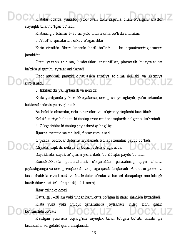 Kistalar   odatda   yumaloq   yoki   oval,   zich   kapsula   bilan   o‘ralgan,   shaffof
suyuqlik bilan to‘lgan bo‘ladi.
Kistaning o‘lchami 1–20 sm yoki undan katta bo‘lishi mumkin.
2. Atrof to‘qimalarda reaktiv o‘zgarishlar:
Kista   atrofida   fibroz   kapsula   hosil   bo‘ladi   —   bu   organizmning   immun
javobidir.
Granulyatsion   to‘qima,   limfotsitlar,   eozinofillar,   plazmatik   hujayralar   va
ba’zida gigant hujayralar aniqlanadi.
Uzoq   muddatli   parazitlik   natijasida   atrofiya,   to‘qima   siqilishi,   va   iskemiya
rivojlanadi.
3. Ikkilamchi yallig‘lanish va nekroz:
Kista yorilganda yoki infeksiyalansa, uning ichi yiringlaydi, ya’ni sekundar
bakterial infektsiya rivojlanadi.
Bu holatda absesslar, nekroz zonalari va to‘qima yiringlashi kuzatiladi.
Kalsifikatsiya holatlari kistaning uzoq muddat saqlanib qolganini ko‘rsatadi.
4. O‘zgarishlar kistaning joylashuviga bog‘liq:
Jigarda: parenxima siqiladi, fibroz rivojlanadi.
O‘pkada: bronxlar deformatsiyalanadi, kollaps zonalari paydo bo‘ladi.
Miyada: siqilish, nekroz va bosim ostida o‘zgarishlar.
Suyaklarda: suyak to‘qimasi yemiriladi, bo‘shliqlar paydo bo‘ladi.
Exinokokkozda   patoanatomik   o‘zgarishlar   parazitning   qaysi   a’zoda
joylashganiga va uning rivojlanish darajasiga qarab farqlanadi. Parazit organizmda
kista   shaklida   rivojlanadi   va   bu   kistalar   a’zolarda   har   xil   darajadagi   morfologik
buzilishlarni keltirib chiqaradi(1.2.1-rasm).
Jigar exinokokkozi:
Kattaligi 1–20 sm yoki undan ham katta bo‘lgan kistalar shaklida kuzatiladi.
Kista   yuza   yoki   chuqur   qatlamlarda   joylashadi,   silliq,   zich,   gialin
ko‘rinishda bo‘ladi.
Kesilgan   yuzasida   oqsarg‘ish   suyuqlik   bilan   to‘lgan   bo‘lib,   ichida   qiz
kistachalar va gidatid qumi aniqlanadi.
13 
