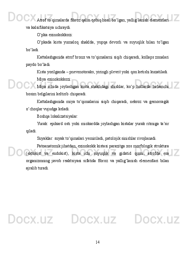 Atrof to‘qimalarda fibroz qalin qobiq hosil bo‘lgan, yallig‘lanish elementlari
va kalsifikatsiya uchraydi.
O‘pka exinokokkozi:
O‘pkada   kista   yumaloq   shaklda,   yupqa   devorli   va   suyuqlik   bilan   to‘lgan
bo‘ladi.
Kattalashganida atrof bronx va to‘qimalarni siqib chiqaradi, kollaps zonalari
paydo bo‘ladi.
Kista yorilganda – pnevmotoraks, yiringli plevrit yoki qon ketishi kuzatiladi.
Miya exinokokkozi:
Miya   ichida   joylashgan   kista   shaklidagi   shishlar,   ko‘p   hollarda   birlamchi
bosim belgilarini keltirib chiqaradi.
Kattalashganida   miya   to‘qimalarini   siqib   chiqaradi,   nekroz   va   gemorragik
o‘choqlar vujudga keladi.
Boshqa lokalizatsiyalar:
Yurak:   epikard   osti   yoki   miokardda   joylashgan   kistalar   yurak   ritmiga   ta’sir
qiladi.
Suyaklar: suyak to‘qimalari yemiriladi, patolojik sinishlar rivojlanadi.
Patoanatomik jihatdan, exinokokk kistasi parazitga xos morfologik struktura
(ektokist   va   endokist),   kista   ichi   suyuqlik   va   gidatid   qumi,   atrofda   esa
organizmning   javob   reaktsiyasi   sifatida   fibroz   va   yallig‘lanish   elementlari   bilan
ajralib turadi.
14 