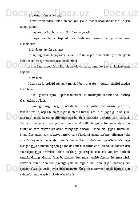 2. Ektokist (kista devori):
Parazit   tomonidan   ishlab   chiqarilgan   gialin   moddasidan   iborat   zich,   oqish
rangli qatlam.
Hujayrasiz va kuchli eozinofil bo‘yoqni yutadi.
Himoya   vazifasini   bajaradi   va   kistaning   asosiy   tashqi   strukturasi
hisoblanadi.
3. Endokist (ichki qatlam):
Ichki,   ingichka,   hujayraviy   qatlam   bo‘lib,   u   protoskolekslar   (boshlang‘ich
lichinkalar) va qiz kistachalarni hosil qiladi.
Bu   qatlam   suyuqlik   ishlab   chiqaradi   va   parazitning   ko‘payish   funksiyasini
bajaradi.
Kista ichi:
Kista ichida gidatid suyuqlik mavjud bo‘lib, u steril, oqsilli, shaffof  modda
hisoblanadi.
Unda   “gidatid   qumi”   (protoskolekslar,   mikroskopik   kancalar   va   boshqa
elementlar) bo‘ladi.
Gijjaning   oxirgi   bo‘g‘ini   o‘zida   bir   necha   yuzlab   tuxumlarni   yetiltirib,
tanadan   uzilib,   najas   bilan   tashqariga   chiqib   turadi.   Uzilib   chiqqan   gijja   bo‘g‘ini
mustaqil   harakatlanish   qobiliyatiga   ega   bo‘lib,   o‘simliklar   poyasiga   ham   chiqadi.
Tasmasimon   gijja   jinsiy   yetilgan   davrida   500-800   ta   gacha   tuxum   ajratadi,   bu
tuxumlar   ham   hayvon   aralashib   tashqariga   chiqadi.   Exinokokk   gijjasi   tuxumlari
bilan ifloslangan suv, sabzavot, meva va ko‘katlarni odam  iste’mol qilganda yoki
o‘txo‘r   hayvonlar   yeganda   tuxumlar   ovqat   hazm   qilish   yo‘liga   o‘tadi.   Me’daga
tushgan gijja tuxumining qobig‘i me’da shirasi ta’sirida erib, ichidan onkosfera deb
ataladigan   gijja   lichinkasi   ichak   bo‘shlig‘iga   chiqadi,   ana   shu   vaqtdan   boshlab
exinokokkning ikkinchi davri boshlanadi.Tuxumdan ajralib chiqqan lichinka ichak
devorini   teshib,   qon   tomir   ichiga   yoki   limfaga   o‘tadi,   qon   orqali   tananing   har
qanday a’zosiga borib joylashishi mumkin. Ko‘pincha darvoza orqali jigarga, qon
aylanish tizimi orqali o‘pkada o‘rnashadi.
16 