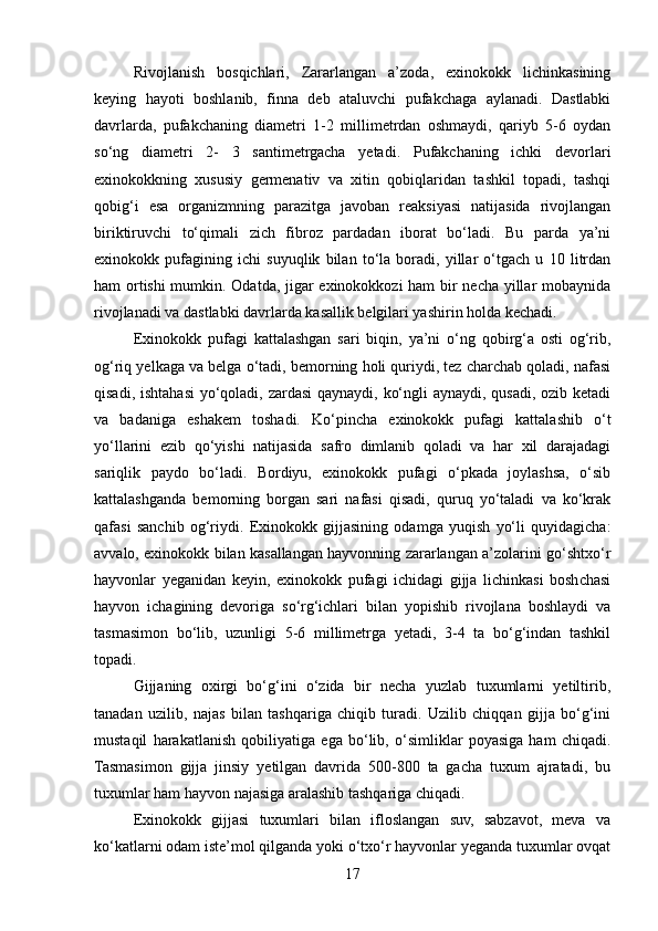 Rivojlanish   bosqichlari,   Zararlangan   a’zoda,   exinokokk   lichinkasining
keying   hayoti   boshlanib,   finna   deb   ataluvchi   pufakchaga   aylanadi.   Dastlabki
davrlarda,   pufakchaning   diametri   1-2   millimetrdan   oshmaydi,   qariyb   5-6   oydan
so‘ng   diametri   2-   3   santimetrgacha   yetadi.   Pufakchaning   ichki   devorlari
exinokokkning   xususiy   germenativ   va   xitin   qobiqlaridan   tashkil   topadi,   tashqi
qobig‘i   esa   organizmning   parazitga   javoban   reaksiyasi   natijasida   rivojlangan
biriktiruvchi   to‘qimali   zich   fibroz   pardadan   iborat   bo‘ladi.   Bu   parda   ya’ni
exinokokk   pufagining   ichi   suyuqlik   bilan   to‘la   boradi,   yillar   o‘tgach   u   10   litrdan
ham ortishi mumkin. Odatda, jigar exinokokkozi ham bir necha yillar mobaynida
rivojlanadi va dastlabki davrlarda kasallik belgilari yashirin holda kechadi.
Exinokokk   pufagi   kattalashgan   sari   biqin,   ya’ni   o‘ng   qobirg‘a   osti   og‘rib,
og‘riq yelkaga va belga o‘tadi, bemorning holi quriydi, tez charchab qoladi, nafasi
qisadi, ishtahasi  yo‘qoladi, zardasi  qaynaydi, ko‘ngli  aynaydi, qusadi, ozib ketadi
va   badaniga   eshakem   toshadi.   Ko‘pincha   exinokokk   pufagi   kattalashib   o‘t
yo‘llarini   ezib   qo‘yishi   natijasida   safro   dimlanib   qoladi   va   har   xil   darajadagi
sariqlik   paydo   bo‘ladi.   Bordiyu,   exinokokk   pufagi   o‘pkada   joylashsa,   o‘sib
kattalashganda   bemorning   borgan   sari   nafasi   qisadi,   quruq   yo‘taladi   va   ko‘krak
qafasi   sanchib   og‘riydi.   Exinokokk   gijjasining   odamga   yuqish   yo‘li   quyidagicha:
avvalo, exinokokk bilan kasallangan hayvonning zararlangan a’zolarini go‘shtxo‘r
hayvonlar   yeganidan   keyin,   exinokokk   pufagi   ichidagi   gijja   lichinkasi   boshchasi
hayvon   ichagining   devoriga   so‘rg‘ichlari   bilan   yopishib   rivojlana   boshlaydi   va
tasmasimon   bo‘lib,   uzunligi   5-6   millimetrga   yetadi,   3-4   ta   bo‘g‘indan   tashkil
topadi.
Gijjaning   oxirgi   bo‘g‘ini   o‘zida   bir   necha   yuzlab   tuxumlarni   yetiltirib,
tanadan   uzilib,   najas   bilan   tashqariga   chiqib   turadi.   Uzilib   chiqqan   gijja   bo‘g‘ini
mustaqil   harakatlanish   qobiliyatiga   ega   bo‘lib,   o‘simliklar   poyasiga   ham   chiqadi.
Tasmasimon   gijja   jinsiy   yetilgan   davrida   500-800   ta   gacha   tuxum   ajratadi,   bu
tuxumlar ham hayvon najasiga aralashib tashqariga chiqadi.
Exinokokk   gijjasi   tuxumlari   bilan   ifloslangan   suv,   sabzavot,   meva   va
ko‘katlarni odam iste’mol qilganda yoki o‘txo‘r hayvonlar yeganda tuxumlar ovqat
17 