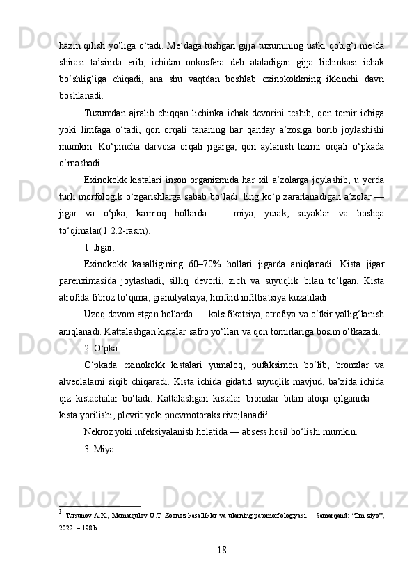 hazm qilish yo‘liga o‘tadi. Me’daga tushgan gijja tuxumining ustki qobig‘i me’da
shirasi   ta’sirida   erib,   ichidan   onkosfera   deb   ataladigan   gijja   lichinkasi   ichak
bo‘shlig‘iga   chiqadi,   ana   shu   vaqtdan   boshlab   exinokokkning   ikkinchi   davri
boshlanadi.
Tuxumdan   ajralib   chiqqan   lichinka   ichak   devorini   teshib,   qon   tomir   ichiga
yoki   limfaga   o‘tadi,   qon   orqali   tananing   har   qanday   a’zosiga   borib   joylashishi
mumkin.   Ko‘pincha   darvoza   orqali   jigarga,   qon   aylanish   tizimi   orqali   o‘pkada
o‘rnashadi.
Exinokokk   kistalari   inson   organizmida   har   xil   a’zolarga   joylashib,   u   yerda
turli morfologik o‘zgarishlarga sabab bo‘ladi. Eng ko‘p zararlanadigan a’zolar —
jigar   va   o‘pka,   kamroq   hollarda   —   miya,   yurak,   suyaklar   va   boshqa
to‘qimalar(1.2.2-rasm).
1. Jigar:
Exinokokk   kasalligining   60–70%   hollari   jigarda   aniqlanadi.   Kista   jigar
parenximasida   joylashadi,   silliq   devorli,   zich   va   suyuqlik   bilan   to‘lgan.   Kista
atrofida fibroz to‘qima, granulyatsiya, limfoid infiltratsiya kuzatiladi.
Uzoq davom etgan hollarda — kalsifikatsiya, atrofiya va o‘tkir yallig‘lanish
aniqlanadi. Kattalashgan kistalar safro yo‘llari va qon tomirlariga bosim o‘tkazadi.
2. O‘pka:
O‘pkada   exinokokk   kistalari   yumaloq,   pufaksimon   bo‘lib,   bronxlar   va
alveolalarni   siqib   chiqaradi.   Kista   ichida   gidatid   suyuqlik   mavjud,   ba’zida   ichida
qiz   kistachalar   bo‘ladi.   Kattalashgan   kistalar   bronxlar   bilan   aloqa   qilganida   —
kista yorilishi, plevrit yoki pnevmotoraks rivojlanadi 3
.
Nekroz yoki infeksiyalanish holatida — absess hosil bo‘lishi mumkin.
3. Miya:
3
  Tursunov  A.K.,   Mamatqulov   U.T.   Zoonoz   kasalliklar   va   ularning   patomorfologiyasi.   –   Samarqand:   “Ilm   ziyo”,
2022. – 198 b.
18 