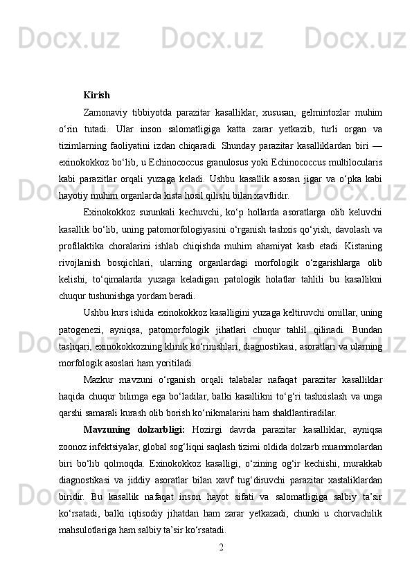 Kirish
Zamonaviy   tibbiyotda   parazitar   kasalliklar,   xususan,   gelmintozlar   muhim
o‘rin   tutadi.   Ular   inson   salomatligiga   katta   zarar   yetkazib,   turli   organ   va
tizimlarning   faoliyatini   izdan   chiqaradi.   Shunday   parazitar   kasalliklardan   biri   —
exinokokkoz bo‘lib, u Echinococcus granulosus yoki Echinococcus multilocularis
kabi   parazitlar   orqali   yuzaga   keladi.   Ushbu   kasallik   asosan   jigar   va   o‘pka   kabi
hayotiy muhim organlarda kista hosil qilishi bilan xavflidir.
Exinokokkoz   surunkali   kechuvchi,   ko‘p   hollarda   asoratlarga   olib   keluvchi
kasallik   bo‘lib,   uning   patomorfologiyasini   o‘rganish   tashxis   qo‘yish,   davolash   va
profilaktika   choralarini   ishlab   chiqishda   muhim   ahamiyat   kasb   etadi.   Kistaning
rivojlanish   bosqichlari,   ularning   organlardagi   morfologik   o‘zgarishlarga   olib
kelishi,   to‘qimalarda   yuzaga   keladigan   patologik   holatlar   tahlili   bu   kasallikni
chuqur tushunishga yordam beradi.
Ushbu kurs ishida exinokokkoz kasalligini yuzaga keltiruvchi omillar, uning
patogenezi,   ayniqsa,   patomorfologik   jihatlari   chuqur   tahlil   qilinadi.   Bundan
tashqari, exinokokkozning klinik ko‘rinishlari, diagnostikasi, asoratlari va ularning
morfologik asoslari ham yoritiladi.
Mazkur   mavzuni   o‘rganish   orqali   talabalar   nafaqat   parazitar   kasalliklar
haqida   chuqur   bilimga   ega   bo‘ladilar,   balki   kasallikni   to‘g‘ri   tashxislash   va   unga
qarshi samarali kurash olib borish ko‘nikmalarini ham shakllantiradilar.
Mavzuning   dolzarbligi:   Hozirgi   davrda   parazitar   kasalliklar,   ayniqsa
zoonoz infektsiyalar, global sog‘liqni saqlash tizimi oldida dolzarb muammolardan
biri   bo‘lib   qolmoqda.   Exinokokkoz   kasalligi,   o‘zining   og‘ir   kechishi,   murakkab
diagnostikasi   va   jiddiy   asoratlar   bilan   xavf   tug‘diruvchi   parazitar   xastaliklardan
biridir.   Bu   kasallik   nafaqat   inson   hayot   sifati   va   salomatligiga   salbiy   ta’sir
ko‘rsatadi,   balki   iqtisodiy   jihatdan   ham   zarar   yetkazadi,   chunki   u   chorvachilik
mahsulotlariga ham salbiy ta’sir ko‘rsatadi.
2 