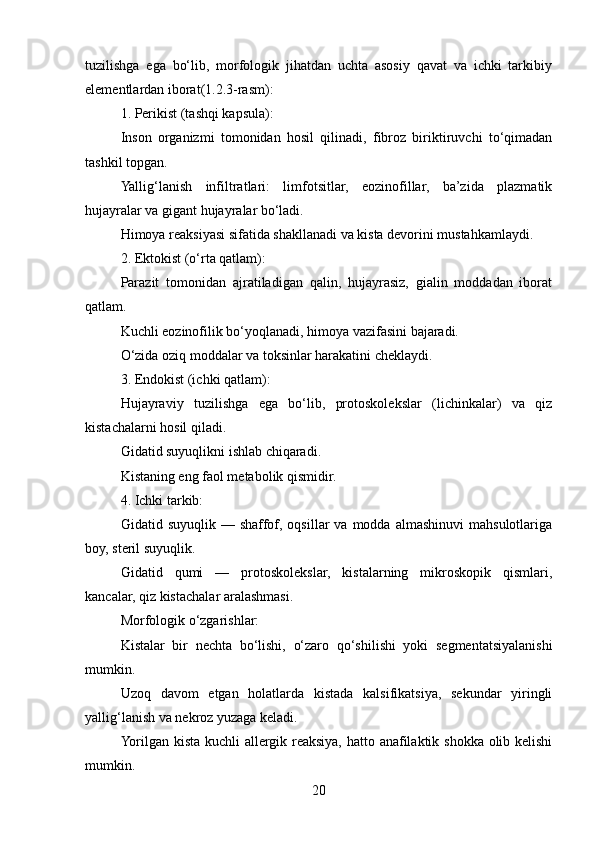 tuzilishga   ega   bo‘lib,   morfologik   jihatdan   uchta   asosiy   qavat   va   ichki   tarkibiy
elementlardan iborat(1.2.3-rasm):
1. Perikist (tashqi kapsula):
Inson   organizmi   tomonidan   hosil   qilinadi,   fibroz   biriktiruvchi   to‘qimadan
tashkil topgan.
Yallig‘lanish   infiltratlari:   limfotsitlar,   eozinofillar,   ba’zida   plazmatik
hujayralar va gigant hujayralar bo‘ladi.
Himoya reaksiyasi sifatida shakllanadi va kista devorini mustahkamlaydi.
2. Ektokist (o‘rta qatlam):
Parazit   tomonidan   ajratiladigan   qalin,   hujayrasiz,   gialin   moddadan   iborat
qatlam.
Kuchli eozinofilik bo‘yoqlanadi, himoya vazifasini bajaradi.
O‘zida oziq moddalar va toksinlar harakatini cheklaydi.
3. Endokist (ichki qatlam):
Hujayraviy   tuzilishga   ega   bo‘lib,   protoskolekslar   (lichinkalar)   va   qiz
kistachalarni hosil qiladi.
Gidatid suyuqlikni ishlab chiqaradi.
Kistaning eng faol metabolik qismidir.
4. Ichki tarkib:
Gidatid  suyuqlik  —  shaffof,  oqsillar  va  modda  almashinuvi   mahsulotlariga
boy, steril suyuqlik.
Gidatid   qumi   —   protoskolekslar,   kistalarning   mikroskopik   qismlari,
kancalar, qiz kistachalar aralashmasi.
Morfologik o‘zgarishlar:
Kistalar   bir   nechta   bo‘lishi,   o‘zaro   qo‘shilishi   yoki   segmentatsiyalanishi
mumkin.
Uzoq   davom   etgan   holatlarda   kistada   kalsifikatsiya,   sekundar   yiringli
yallig‘lanish va nekroz yuzaga keladi.
Yorilgan kista kuchli allergik reaksiya, hatto anafilaktik shokka olib kelishi
mumkin.
20 