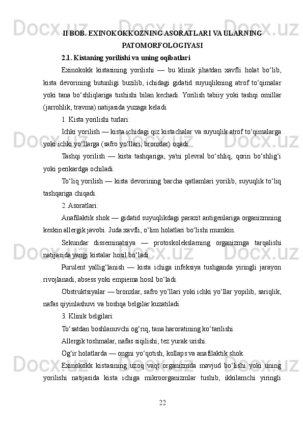 II BOB. EXINOKOKKOZNING ASORATLARI VA ULARNING
PATOMORFOLOGIYASI
2.1. Kistaning yorilishi va uning oqibatlari
Exinokokk   kistasining   yorilishi   —   bu   klinik   jihatdan   xavfli   holat   bo‘lib,
kista   devorining   butunligi   buzilib,   ichidagi   gidatid   suyuqlikning   atrof   to‘qimalar
yoki tana bo‘shliqlariga tushishi  bilan kechadi. Yorilish tabiiy yoki  tashqi  omillar
(jarrohlik, travma) natijasida yuzaga keladi.
1. Kista yorilishi turlari:
Ichki yorilish — kista ichidagi qiz kistachalar va suyuqlik atrof to‘qimalarga
yoki ichki yo‘llarga (safro yo‘llari, bronxlar) oqadi.
Tashqi   yorilish   —   kista   tashqariga,   ya'ni   plevral   bo‘shliq,   qorin   bo‘shlig‘i
yoki perikardga ochiladi.
To‘liq yorilish — kista devorining barcha qatlamlari yorilib, suyuqlik to‘liq
tashqariga chiqadi.
2. Asoratlari:
Anafilaktik shok — gidatid suyuqlikdagi parazit antigenlariga organizmning
keskin allergik javobi. Juda xavfli, o‘lim holatlari bo‘lishi mumkin.
Sekundar   disseminatsiya   —   protoskolekslarning   organizmga   tarqalishi
natijasida yangi kistalar hosil bo‘ladi.
Purulent   yallig‘lanish   —   kista   ichiga   infeksiya   tushganda   yiringli   jarayon
rivojlanadi, absess yoki empiema hosil bo‘ladi.
Obstruktsiyalar — bronxlar, safro yo‘llari yoki ichki yo‘llar yopilib, sariqlik,
nafas qiyinlashuvi va boshqa belgilar kuzatiladi.
3. Klinik belgilari:
To‘satdan boshlanuvchi og‘riq, tana haroratining ko‘tarilishi.
Allergik toshmalar, nafas siqilishi, tez yurak urishi.
Og‘ir holatlarda — ongni yo‘qotish, kollaps va anafilaktik shok.
Exinokokk   kistasining   uzoq   vaqt   organizmda   mavjud   bo‘lishi   yoki   uning
yorilishi   natijasida   kista   ichiga   mikroorganizmlar   tushib,   ikkilamchi   yiringli
22 