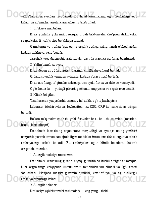 yallig‘lanish   jarayonlari   rivojlanadi.   Bu   holat   kasallikning   og‘ir   kechishiga   olib
keladi va ko‘pincha jarrohlik aralashuvini talab qiladi.
1. Infeksiya manbalari:
Kista   yorilishi   yoki   mikroyoriqlar   orqali   bakteriyalar   (ko‘proq   stafilokokk,
streptokokk, E. coli) ichki bo‘shliqqa tushadi.
Gematogen yo‘l bilan (qon oqimi orqali) boshqa yallig‘lanish o‘choqlaridan
kistaga infeksiya yetib boradi.
Jarrohlik yoki diagnostik aralashuvlar paytida aseptika qoidalari buzilganda.
2. Yallig‘lanish jarayoni:
Kista devori atrofida purulent (yiringli) infiltratsiya hosil bo‘ladi.
Gidatid suyuqlik yiringga aylanadi, kistada absess hosil bo‘ladi.
Kista atrofidagi to‘qimalar nekrozga uchraydi, fibroz va skleroz kuchayadi.
Og‘ir hollarda — yiringli plevrit, peritonit, empiyema va sepsis rivojlanadi.
3. Klinik belgilar:
Tana harorati yuqorilashi, umumiy holsizlik, og‘riq kuchayishi.
Laborator   tekshiruvlarda:   leykotsitoz,   tez  ESR,   CRP  ko‘rsatkichlari   oshgan
bo‘ladi.
Ba’zan   to‘qimalar   eritilishi   yoki   fistulalar   hosil   bo‘lishi   mumkin   (masalan,
bronx–kista aloqasi).
Exinokokk   kistasining   organizmda   mavjudligi   va   ayniqsa   uning   yorilishi
natijasida parazit tomonidan ajraladigan moddalar inson tanasida allergik va toksik
reaksiyalarga   sabab   bo‘ladi.   Bu   reaksiyalar   og‘ir   klinik   holatlarni   keltirib
chiqarishi mumkin.
1. Allergik reaksiya mexanizmi:
Exinokokk kistasining gidatid suyuqligi tarkibida kuchli antigenlar mavjud.
Ular   organizmga   chiqqanda   immun   tizim   tomonidan   tan   olinadi   va   IgE   sintezi
faollashadi.   Natijada   massiv   gistamin   ajralishi,   eozinofiliya,   va   og‘ir   allergik
reaksiyalar yuzaga keladi.
2. Allergik holatlar:
Urtikariya (qichishuvchi toshmalar) — eng yengil shakl.
23 