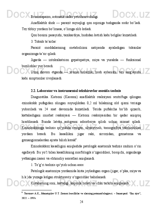Bronxospazm, astmatik nafas yetishmovchiligi.
Anafilaktik shok — parazit suyuqligi qon oqimiga tushganda sodir bo‘ladi.
Tez tibbiy yordam bo‘lmasa, o‘limga olib keladi.
Qon bosimi pasayishi, taxikardiya, hushdan ketish kabi belgilar kuzatiladi.
3. Toksik ta’sirlar:
Parazit   moddalarining   metabolizmi   natijasida   ajraladigan   toksinlar
organizmga ta’sir qiladi.
Jigarda   —   intoksikatsion   gepatopatiya,   miya   va   yurakda   —   funksional
buzilishlar yuz beradi.
Uzoq   davom   etganda   —   xronik   holsizlik,   bosh   aylanishi,   teri   sarg‘ayishi
kabi simptomlar rivojlanadi.
2.2. Laborator va instrumental tekshiruvlar asosida tashxis
Diagnostika.   Katsoni   (Kassoni)   anafilaktik   reaksiyasi   sentrifuga   qilingan
exinokokk   pufagidan   olingan   suyuqlikdan   0,2   ml   bilakning   old   qismi   terisiga
yuboriladi   va   24   soat   davomida   kuzatiladi.   Terida   pufakcha   bo lib   qizarib,ʻ
kattalashgani   musbat   reaksiyasi   —   Katsoni   reaksiyasidan   bir   qadar   aniqroq
hisoblanadi.   Bunda   lateks   antigenni   adsorbsiya   qilish   uchun   xizmat   qiladi.
Exinokokkozga   tashxis   qo yishda   rentgen,   ultratovush,   tomografiya   tekshirishlari	
ʻ
yordam   beradi.   Bu   kasallikni   jigar   raki,   sirrozidan,   gematoma   va
gemangiomalardan ajrata bilish kerak 4
.
Exinokokkoz kasalligini aniqlashda patologik anatomik tashxis muhim o‘rin
egallaydi. Bu yo‘l bilan kasallikning morfologik o‘zgarishlari, bosqichi, organlarga
yetkazgan zarari va ehtimoliy asoratlari aniqlanadi.
1. To‘g‘ri tashxis qo‘yish uchun asos:
Patologik anatomiya yordamida kista joylashgan organ (jigar, o‘pka, miya va
h.k.)da yuzaga kelgan strukturaviy o‘zgarishlar baholanadi.
Kistalarning soni, kattaligi, kapsula holati va ichki tarkibi aniqlanadi.
4
  Tursunov  A.K.,   Mamatqulov   U.T.   Zoonoz   kasalliklar   va   ularning   patomorfologiyasi.   –   Samarqand:   “Ilm   ziyo”,
2022. – 198 b.
24 