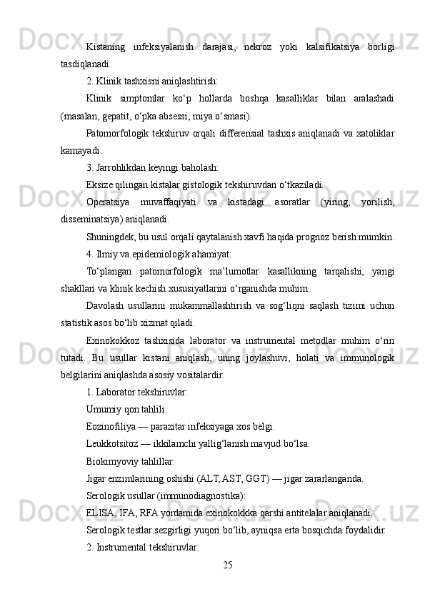 Kistaning   infeksiyalanish   darajasi,   nekroz   yoki   kalsifikatsiya   borligi
tasdiqlanadi.
2. Klinik tashxisni aniqlashtirish:
Klinik   simptomlar   ko‘p   hollarda   boshqa   kasalliklar   bilan   aralashadi
(masalan, gepatit, o‘pka absessi, miya o‘smasi).
Patomorfologik tekshiruv orqali differensial tashxis aniqlanadi va xatoliklar
kamayadi.
3. Jarrohlikdan keyingi baholash:
Eksize qilingan kistalar gistologik tekshiruvdan o‘tkaziladi.
Operatsiya   muvaffaqiyati   va   kistadagi   asoratlar   (yiring,   yorilish,
disseminatsiya) aniqlanadi.
Shuningdek, bu usul orqali qaytalanish xavfi haqida prognoz berish mumkin.
4. Ilmiy va epidemiologik ahamiyat:
To‘plangan   patomorfologik   ma’lumotlar   kasallikning   tarqalishi,   yangi
shakllari va klinik kechish xususiyatlarini o‘rganishda muhim.
Davolash   usullarini   mukammallashtirish   va   sog‘liqni   saqlash   tizimi   uchun
statistik asos bo‘lib xizmat qiladi.
Exinokokkoz   tashxisida   laborator   va   instrumental   metodlar   muhim   o‘rin
tutadi.   Bu   usullar   kistani   aniqlash,   uning   joylashuvi,   holati   va   immunologik
belgilarini aniqlashda asosiy vositalardir.
1. Laborator tekshiruvlar:
Umumiy qon tahlili:
Eozinofiliya — parazitar infeksiyaga xos belgi.
Leukkotsitoz — ikkilamchi yallig‘lanish mavjud bo‘lsa.
Biokimyoviy tahlillar:
Jigar enzimlarining oshishi (ALT, AST, GGT) — jigar zararlanganda.
Serologik usullar (immunodiagnostika):
ELISA, IFA, RFA yordamida exinokokkka qarshi antitelalar aniqlanadi.
Serologik testlar sezgirligi yuqori bo‘lib, ayniqsa erta bosqichda foydalidir.
2. Instrumental tekshiruvlar:
25 