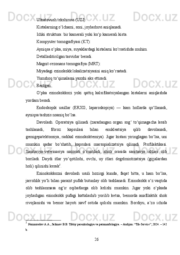 Ultratovush tekshiruvi (UZI):
Kistalarning o‘lchami, soni, joylashuvi aniqlanadi.
Ichki struktura: bir kamerali yoki ko‘p kamerali kista.
Kompyuter tomografiyasi (KT):
Ayniqsa o‘pka, miya, suyaklardagi kistalarni ko‘rsatishda muhim.
Detallashtirilgan tasvirlar beradi.
Magnit-rezonans tomografiya (MRT):
Miyadagi exinokokk lokalizatsiyasini aniq ko‘rsatadi.
Yumshoq to‘qimalarni yaxshi aks ettiradi.
Rentgen:
O‘pka   exinokokkozi   yoki   qattiq   kalsifikatsiyalangan   kistalarni   aniqlashda
yordam beradi.
Endoskopik   usullar   (ERXG,   laparoskopiya)   —   kam   hollarda   qo‘llanadi,
ayniqsa tashxis noaniq bo‘lsa.
Davolash.   Operatsiya   qilinadi   (zararlangan   organ   sog   to qimagacha   kesibʻ ʻ
tashlanadi,   fibroz   kapsulasi   bilan   enukleatsiya   qilib   davolanadi,
gemigepatektomiya, radikal  exinokoktemiya). Jigar  kistasi  yiringlagan bo lsa, uni	
ʻ
mumkin   qadar   bo shatib,   kapsulasi   marsupializatsiya   qilinadi.   Profilaktikasi.	
ʻ
Sanitariya-veterinariya   nazorati   o rnatiladi,   aholi   orasida   sanitariya   ishlari   olib	
ʻ
boriladi.   Daydi   itlar   yo qotilishi,   ovchi,   uy   itlari   degelmintizatsiya   (gijjalardan	
ʻ
holi) qilinishi kerak 5
.
Exinokokkozni   davolash   usuli   hozirgi   kunda,   faqat   bitta,   u   ham   bo‘lsa,
jarrohlik yo‘li bilan parazit pufak butunlay olib tashlanadi. Exinokokk o‘z vaqtida
olib   tashlanmasa   og‘ir   oqibatlarga   olib   kelishi   mumkin.   Jigar   yoki   o‘pkada
joylashgan   exinokokk   pufagi   kattalashib   yorilib   ketsa,   bemorda   anafilaktik   shok
rivojlanishi   va   bemor   hayoti   xavf   ostida   qolishi   mumkin.   Bordiyu,   a’zo   ichida
5
  Normurodov A.A., Salimov B.B. Tibbiy parazitologiya va patomorfologiya. – Andijon: “Tib-Service”, 2024. – 142
b.
26 
