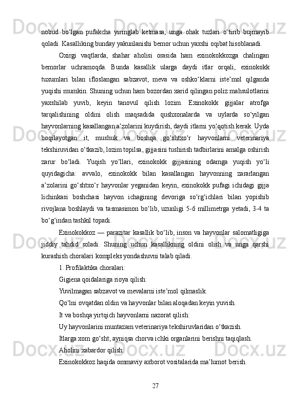 nobud   bo‘lgan   pufakcha   yiringlab   ketmasa,   unga   ohak   tuzlari   o‘tirib   bujmayib
qoladi. Kasalliking bunday yakunlanishi bemor uchun yaxshi oqibat hisoblanadi.
Oxirgi   vaqtlarda,   shahar   aholisi   orasida   ham   exinokokkozga   chalingan
bemorlar   uchramoqda.   Bunda   kasallik   ularga   daydi   itlar   orqali,   exinokokk
tuxumlari   bilan   ifloslangan   sabzavot,   meva   va   oshko‘klarni   iste’mol   qilganda
yuqishi mumkin. Shuning uchun ham bozordan xarid qilingan poliz mahsulotlarini
yaxshilab   yuvib,   keyin   tanovul   qilish   lozim.   Exinokokk   gijjalar   atrofga
tarqalishining   oldini   olish   maqsadida   qushxonalarda   va   uylarda   so‘yilgan
hayvonlarning kasallangan a’zolarini kuydirish, daydi itlarni yo‘qotish kerak. Uyda
boqilayotgan   it,   mushuk   va   boshqa   go‘shtxo‘r   hayvonlarni   veterinariya
tekshiruvidan o‘tkazib, lozim topilsa, gijjasini tushirish tadbirlarini amalga oshirish
zarur   bo‘ladi.   Yuqish   yo’llari,   exinokokk   gijjasining   odamga   yuqish   yo‘li
quyidagicha:   avvalo,   exinokokk   bilan   kasallangan   hayvonning   zararlangan
a’zolarini   go‘shtxo‘r   hayvonlar   yeganidan   keyin,   exinokokk   pufagi   ichidagi   gijja
lichinkasi   boshchasi   hayvon   ichagining   devoriga   so‘rg‘ichlari   bilan   yopishib
rivojlana  boshlaydi   va  tasmasimon  bo‘lib,  uzunligi  5-6  millimetrga  yetadi,  3-4  ta
bo‘g‘indan tashkil topadi.
Exinokokkoz — parazitar  kasallik  bo‘lib, inson va  hayvonlar  salomatligiga
jiddiy   tahdid   soladi.   Shuning   uchun   kasallikning   oldini   olish   va   unga   qarshi
kurashish choralari kompleks yondashuvni talab qiladi.
1. Profilaktika choralari:
Gigiena qoidalariga rioya qilish:
Yuvilmagan sabzavot va mevalarni iste’mol qilmaslik.
Qo‘lni ovqatdan oldin va hayvonlar bilan aloqadan keyin yuvish.
It va boshqa yirtqich hayvonlarni nazorat qilish:
Uy hayvonlarini muntazam veterinariya tekshiruvlaridan o‘tkazish.
Itlarga xom go‘sht, ayniqsa chorva ichki organlarini berishni taqiqlash.
Aholini xabardor qilish:
Exinokokkoz haqida ommaviy axborot vositalarida ma’lumot berish.
27 