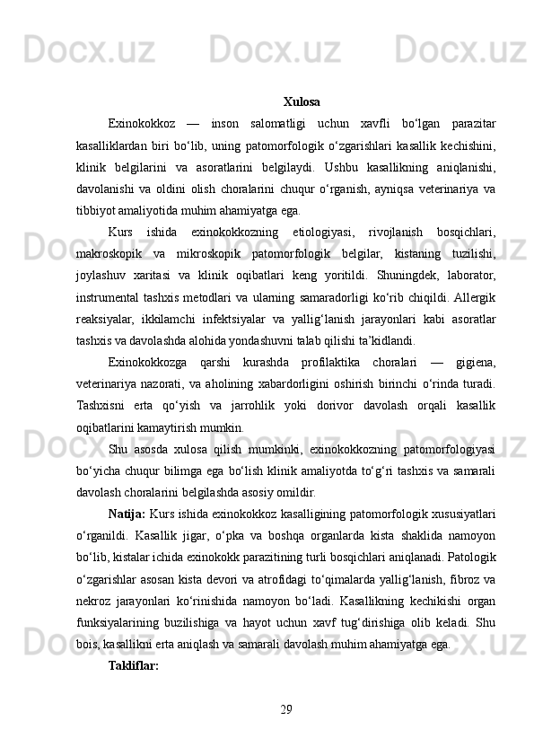Xulosa
Exinokokkoz   —   inson   salomatligi   uchun   xavfli   bo‘lgan   parazitar
kasalliklardan   biri   bo‘lib,   uning   patomorfologik   o‘zgarishlari   kasallik   kechishini,
klinik   belgilarini   va   asoratlarini   belgilaydi.   Ushbu   kasallikning   aniqlanishi,
davolanishi   va   oldini   olish   choralarini   chuqur   o‘rganish,   ayniqsa   veterinariya   va
tibbiyot amaliyotida muhim ahamiyatga ega.
Kurs   ishida   exinokokkozning   etiologiyasi,   rivojlanish   bosqichlari,
makroskopik   va   mikroskopik   patomorfologik   belgilar,   kistaning   tuzilishi,
joylashuv   xaritasi   va   klinik   oqibatlari   keng   yoritildi.   Shuningdek,   laborator,
instrumental   tashxis   metodlari   va   ularning   samaradorligi   ko‘rib   chiqildi.  Allergik
reaksiyalar,   ikkilamchi   infektsiyalar   va   yallig‘lanish   jarayonlari   kabi   asoratlar
tashxis va davolashda alohida yondashuvni talab qilishi ta’kidlandi.
Exinokokkozga   qarshi   kurashda   profilaktika   choralari   —   gigiena,
veterinariya   nazorati,   va   aholining   xabardorligini   oshirish   birinchi   o‘rinda   turadi.
Tashxisni   erta   qo‘yish   va   jarrohlik   yoki   dorivor   davolash   orqali   kasallik
oqibatlarini kamaytirish mumkin.
Shu   asosda   xulosa   qilish   mumkinki,   exinokokkozning   patomorfologiyasi
bo‘yicha chuqur bilimga ega bo‘lish klinik amaliyotda to‘g‘ri  tashxis va samarali
davolash choralarini belgilashda asosiy omildir.
Natija:   Kurs ishida exinokokkoz kasalligining patomorfologik xususiyatlari
o‘rganildi.   Kasallik   jigar,   o‘pka   va   boshqa   organlarda   kista   shaklida   namoyon
bo‘lib, kistalar ichida exinokokk parazitining turli bosqichlari aniqlanadi. Patologik
o‘zgarishlar asosan kista devori va atrofidagi to‘qimalarda yallig‘lanish, fibroz va
nekroz   jarayonlari   ko‘rinishida   namoyon   bo‘ladi.   Kasallikning   kechikishi   organ
funksiyalarining   buzilishiga   va   hayot   uchun   xavf   tug‘dirishiga   olib   keladi.   Shu
bois, kasallikni erta aniqlash va samarali davolash muhim ahamiyatga ega.
Takliflar:
29 