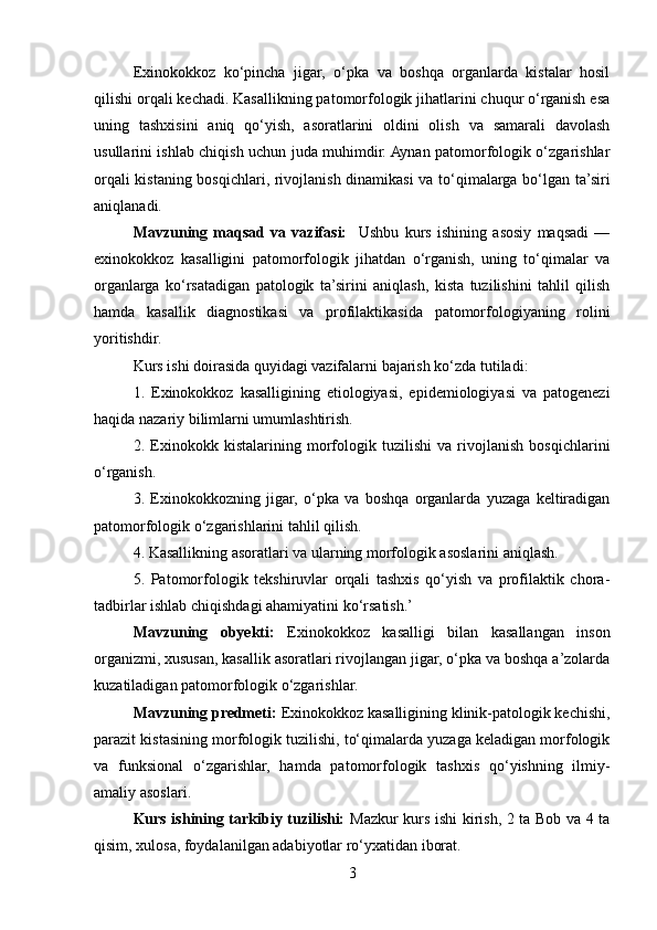 Exinokokkoz   ko‘pincha   jigar,   o‘pka   va   boshqa   organlarda   kistalar   hosil
qilishi orqali kechadi. Kasallikning patomorfologik jihatlarini chuqur o‘rganish esa
uning   tashxisini   aniq   qo‘yish,   asoratlarini   oldini   olish   va   samarali   davolash
usullarini ishlab chiqish uchun juda muhimdir. Aynan patomorfologik o‘zgarishlar
orqali kistaning bosqichlari, rivojlanish dinamikasi va to‘qimalarga bo‘lgan ta’siri
aniqlanadi.
Mavzuning   maqsad   va   vazifasi:     Ushbu   kurs   ishining   asosiy   maqsadi   —
exinokokkoz   kasalligini   patomorfologik   jihatdan   o‘rganish,   uning   to‘qimalar   va
organlarga   ko‘rsatadigan   patologik   ta’sirini   aniqlash,   kista   tuzilishini   tahlil   qilish
hamda   kasallik   diagnostikasi   va   profilaktikasida   patomorfologiyaning   rolini
yoritishdir.
Kurs ishi doirasida quyidagi vazifalarni bajarish ko‘zda tutiladi:
1.   Exinokokkoz   kasalligining   etiologiyasi,   epidemiologiyasi   va   patogenezi
haqida nazariy bilimlarni umumlashtirish.
2.   Exinokokk   kistalarining   morfologik   tuzilishi   va   rivojlanish   bosqichlarini
o‘rganish.
3.   Exinokokkozning   jigar,   o‘pka   va   boshqa   organlarda   yuzaga   keltiradigan
patomorfologik o‘zgarishlarini tahlil qilish.
4. Kasallikning asoratlari va ularning morfologik asoslarini aniqlash.
5.   Patomorfologik   tekshiruvlar   orqali   tashxis   qo‘yish   va   profilaktik   chora-
tadbirlar ishlab chiqishdagi ahamiyatini ko‘rsatish.’
Mavzuning   obyekti:   Exinokokkoz   kasalligi   bilan   kasallangan   inson
organizmi, xususan, kasallik asoratlari rivojlangan jigar, o‘pka va boshqa a’zolarda
kuzatiladigan patomorfologik o‘zgarishlar.
Mavzuning predmeti:  Exinokokkoz kasalligining klinik-patologik kechishi,
parazit kistasining morfologik tuzilishi, to‘qimalarda yuzaga keladigan morfologik
va   funksional   o‘zgarishlar,   hamda   patomorfologik   tashxis   qo‘yishning   ilmiy-
amaliy asoslari.
Kurs ishining tarkibiy tuzilishi:   Mazkur kurs ishi kirish, 2 ta Bob va 4 ta
qisim, xulosa, foydalanilgan adabiyotlar ro‘yxatidan iborat.
3 