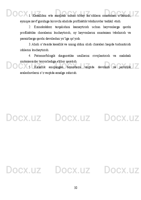 1.   Kasallikni   erta   aniqlash   uchun   tibbiy   ko‘riklarni   muntazam   o‘tkazish,
ayniqsa xavf guruhiga kiruvchi aholida profilaktik tekshiruvlar tashkil etish.
2.   Exinokokkoz   tarqalishini   kamaytirish   uchun   hayvonlarga   qarshi
profilaktika   choralarini   kuchaytirish,   uy   hayvonlarini   muntazam   tekshirish   va
parazitlarga qarshi davolashni yo‘lga qo‘yish.
3. Aholi o‘rtasida kasallik va uning oldini olish choralari haqida tushuntirish
ishlarini kuchaytirish.
4.   Patomorfologik   diagnostika   usullarini   rivojlantirish   va   malakali
mutaxassislar tayyorlashga e'tibor qaratish.
5.   Kasallik   aniqlangan   bemorlarni   vaqtida   davolash   va   jarrohlik
aralashuvlarni o‘z vaqtida amalga oshirish.
30 